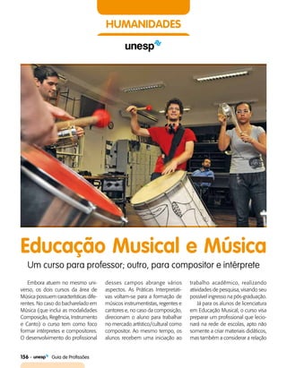 156    Guia de Profissões
HUMANIDADES
Educação Musical e Música
Um curso para professor; outro, para compositor e intérprete
Embora atuem no mesmo uni­
verso, os dois cursos da área de
Música possuem características dife­
rentes. No caso do bacharelado em
Música (que inclui as modalidades
Composição, Regência, Instrumento
e Canto) o curso tem como foco
formar intérpretes e compositores.
O desenvolvimento do profissional
desses campos abrange vários
aspectos. As Práticas Interpretati­
vas voltam-se para a formação de
músicos instrumentistas, regentes e
cantores e, no caso da composição,
direcionam o aluno para trabalhar
no mercado artístico/cultural como
compositor. Ao mesmo tempo, os
alunos recebem uma iniciação ao
trabalho acadêmico, realizando
atividades de pesquisa, visando seu
possível ingresso na pós-graduação.
Já para os alunos de licenciatura
em Educação Musical, o curso visa
preparar um profissional que lecio­
nará na rede de escolas, apto não
somente a criar materiais didáticos,
mas também a considerar a relação
 