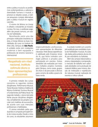   Guia de Profissões - 157
Respeitado em nível
nacional, Instituto
estimula aluno a
fazer apresentações
profissionais
entre a prática musical e os proble­
mas contemporâneos, a valorizar a
diversidade humana e musical, a
priorizar as relações sociais, a reali­
zar pesquisas e propor alternativas
para a prática musical em regiões
carentes.
O ensino de Música na Unesp
é voltado a estudantes já iniciados
na área. Por isso, o vestibular exige,
além das provas comuns, um exa­
me de habilidades.
Reconhecida como uma das
principais instituições brasileiras na
área, a Unesp oferece as duas mo­
dalidades de curso no Instituto de
Artes (IA), Câmpus de São Paulo.
A unidade conta com instalações
modernas e bem equipadas e
professores de renome nacional e
internacional.
responsabilidades profissionais,
com apresentações de diferentes
naturezas. Parte dessas experiências
é viabilizada pela Empresa Júnior
do IA, que fecha contratos com
órgão públicos e privados para
participação em eventos. Outras
atividades são realizadas por meio
dos múltiplos projetos mantidos
pelo Câmpus, como corais, grupos
de choro e de percussão e oficinas
para o ensino de violão a jovens de
baixa renda.
A unidade mantém um cursinho
pré-vestibular para candidatos à pro­
va de habilidades musicais. As aulas
são dadas pelos próprios alunos do
IA, por voluntários ou bolsistas.
Além dos campos relacionados a
ensino, interpretação e composição,
o mercado de trabalho tem valori­
zado atividades como produção de
material didático para música, dire­
ção de instituições e espetáculos
de natureza musical, realização de
eventos e crítica cultural.
A primeira metade dos cursos
concentra os seguintes núcleos
disciplinares: Performance Musical,
Teoria Musical, História e Estética da
Música Ocidental, Escritura Musical
e Fundamentos da Prática Vocal. Na
segunda metade, o aluno terá pela
frente poucas disciplinas obrigató­
rias, completando seu projeto curri­
cular com matérias de sua escolha,
de acordo com suas intenções
profissionais e habilidades.
O acervo estudado pelos gra­
duandos é composto principalmen­
te de música erudita. Desde o início
do curso, os estudantes assumem
 