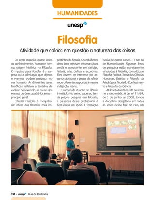 158    Guia de Profissões
HUMANIDADES
Filosofia
Atividade que coloca em questão a natureza das coisas
De certa maneira, quase todos
os conhecimentos humanos têm
sua origem histórica na Filosofia.
O impulso para filosofar é a sur­
presa ou a admiração que objetos
e eventos podem provocar no
ser humano. As diferentes teses
filosóficas refletem a tentativa de
explicar, por exemplo, as causas dos
eventos ou de enquadrá-los em um
princípio geral.
Estudar Filosofia é mergulhar
nas obras dos filósofos mais im­
portantes da história. Os estudantes
dessa área precisam ter uma cultura
ampla e consistente em ciências,
história, arte, política e economia.
Eles devem ter interesse por as­
suntos abstratos e gostar de refletir
sobre diferentes respostas à mesma
indagação teórica.
O campo de atuação do filósofo
é múltiplo. No ensino superior, além
da própria pesquisa em Filosofia,
a presença desse profissional é
bem-vinda no apoio à formação
básica de outros cursos – e não só
de Humanidades. Algumas áreas
de pesquisa estão estreitamente
vinculadas à Filosofia, como Ética e
Filosofia Política, Teoria das Ciências
Humanas, Estética e Filosofia da
Arte, Lógica, Teoria do Conhecimen­
to e Filosofia da Ciência.
A Filosofia também está presente
no ensino médio. A Lei no
11.684,
de 2 de junho de 2008, tornou
a disciplina obrigatória em todas
as séries dessa fase no País, em
 