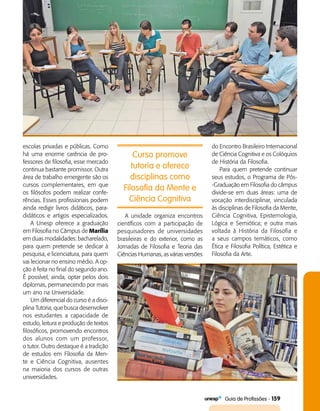   Guia de Profissões - 159
Curso promove
tutoria e oferece
disciplinas como
Filosofia da Mente e
Ciência Cognitiva
escolas privadas e públicas. Como
há uma enorme carência de pro­
fessores de filosofia, esse mercado
continua bastante promissor. Outra
área de trabalho emergente são os
cursos complementares, em que
os filósofos podem realizar confe­
rências. Esses profissionais podem
ainda redigir livros didáticos, para­
didáticos e artigos especializados.
A Unesp oferece a graduação
em Filosofia no Câmpus de Marília
em duas modalidades: bacharelado,
para quem pretende se dedicar à
pesquisa, e licenciatura, para quem
vai lecionar no ensino médio. A op­
ção é feita no final do segundo ano.
É possível, ainda, optar pelos dois
diplomas, permanecendo por mais
um ano na Universidade.
Um diferencial do curso é a disci­
plina Tutoria, que busca desenvolver
nos estudantes a capacidade de
estudo, leitura e produção de textos
filosóficos, promovendo encontros
dos alunos com um professor,
o tutor. Outro destaque é a tradição
de estudos em Filosofia da Men­
te e Ciência Cognitiva, ausentes
na maioria dos cursos de outras
universidades.
A unidade organiza encontros
científicos com a participação de
pesquisadores de universidades
brasileiras e do exterior, como as
Jornadas de Filosofia e Teoria das
Ciências Humanas, as várias versões
do Encontro Brasileiro Internacional
de Ciência Cognitiva e os Colóquios
de História da Filosofia.
Para quem pretende conti­nuar
seus estudos, o Programa de Pós­
-Graduação em Filosofia do câmpus
divide-se em duas áreas: uma de
vocação interdisciplinar, vinculada
às disciplinas de Filosofia da Mente,
Ciência Cognitiva, Epistemologia,
Lógica e Semiótica; e outra mais
voltada à História da Filosofia e
a seus campos temáticos, como
Ética e Filosofia Política, Estética e
Filosofia da Arte.
 