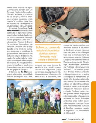   Guia de Profissões - 161
Bibliotecas, centros de
estudo e laboratórios
didáticos tornam
formação mais
sólida e dinâmica
mentos sobre a cidade e a região.
Ourinhos conta também com um
Centro de Estudos de Percepção e
Educação Ambiental, com ativida­
des de pesquisa, ensino e exten­
são. A unidade conquistou a nota
máxima “5” no último Enade (Exa­
me Nacional de Desempenho de
Estudantes) para a área, em 2008.
O curso de Geografia de Presi-
dente Prudente permite ao aluno
a obtenção do diploma de licencia­
tura e/ou bacharelado, ligados por
um tronco comum que contempla
o saber geográfico. Conta com 13
Laboratórios e Núcleos de Ensino.
Os estudantes desenvolvem tra­
balhos de campo de curta e longa
duração como atividades curricu­
lares integradas às disciplinas da
grade curricular. Na licenciatura são
efetuados estágios de docência nas
escolas. No bacharelado, há elabo­
ração de monografia sobre pesquisa
desenvolvida. Na iniciação científica
e nas monografias, os acadêmicos
desenvolvem suas pesquisas liga­
das aos grupos de pesquisa.
O Câmpus de Rio Claro des­
taca-se pela tradição na qualidade
do curso de Geografia há 50 anos,
contando com corpo docente de
excelência, e se consolidou como
um dos mais importantes cursos
de formação de geógrafos no País.
Oferece completa infraestrutura de
salas de aula e laboratórios, com
modernos equipamentos para
atividades didáticas e de pesqui­
sa. Conta com um dos maiores e
mais completos acervos bibliográ­
ficos para o desenvolvimento de
pesquisas nas áreas de Ensino de
Geografia, Planejamento Territorial,
Planejamento Ambiental, Climato­
logia, Geotecnologia, Geomorfolo­
gia, Pedologia e Desenvolvimento
Territorial. O bacharelado possui
duas ênfases: Análise Ambiental
e Geo­processamento; e Análise
Socioespacial e Planejamento Ter­
ritorial; além do bacharelado regular
(sem ênfase).O curso oferece aulas
práticas em laboratórios didáticos,
biblioteca, trabalhos de campo e
estágios em instituições públicas
e privadas. Os alunos contam com
dois grandes centros de pesquisa:
o Centro de Análise e Planejamento
Ambiental e o Centro de Estudos
Ambientais, onde podem desen­
volver pesquisas e participar de pro­
jetos. Nos últimos anos, a unidade
de Rio Claro conquistou conceito
“A” segundo o Guia do Estudante,
da Editora Abril.
 