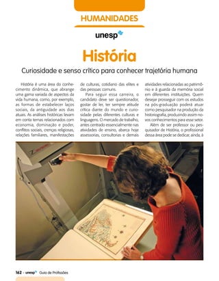 162    Guia de Profissões
HUMANIDADES
História
Curiosidade e senso crítico para conhecer trajetória humana
História é uma área do conhe­
cimento dinâmica, que abrange
uma gama variada de aspectos da
vida humana, como, por exemplo,
as formas de estabelecer laços
sociais, da antiguidade aos dias
atuais. As análises históricas levam
em conta temas relacionados com
economia, dominação e poder,
conflitos sociais, crenças religiosas,
relações familiares, manifestações
de culturas, cotidiano das elites e
das pessoas comuns.
Para seguir essa carreira, o
candidato deve ser questionador,
gostar de ler, ter sempre atitude
crítica diante do mundo e curio­
sidade pelas diferentes culturas e
linguagens. O mercado de trabalho,
antes centrado essencialmente nas
atividades de ensino, abarca hoje
assessorias, consultorias e demais
atividades relacionadas ao patrimô­
nio e à guarda da memória social
em diferentes instituições. Quem
desejar prosseguir com os estudos
na pós-graduação poderá atuar
como pesquisador na produção da
historiografia, produzindo assim no­
vos conhecimentos para esse setor.
Além de ser professor ou pes­
quisador de História, o profissional
dessa área pode se dedicar, ainda, à
 
