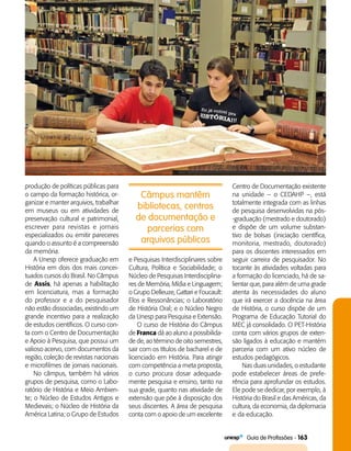   Guia de Profissões - 163
Câmpus mantêm
bibliotecas, centros
de documentação e
parcerias com
arquivos públicos
produção de políticas públicas para
o campo da formação histórica, or­
ganizar e manter arquivos, trabalhar
em museus ou em atividades de
preservação cultural e patrimonial,
escrever para revistas e jornais
especializados ou emitir pareceres
quando o assunto é a compreensão
da memória.
A Unesp oferece graduação em
História em dois dos mais concei­
tuados cursos do Brasil. No Câmpus
de Assis, há apenas a habilitação
em licenciatura, mas a formação
do professor e a do pesquisador
não estão dissociadas, existindo um
grande incentivo para a realização
de estudos científicos. O curso con­
ta com o Centro de Documentação
e Apoio à Pesquisa, que possui um
valioso acervo, com documentos da
região, coleção de revistas nacionais
e microfilmes de jornais nacionais.
No câmpus, também há vários
grupos de pesquisa, como o Labo­
ratório de História e Meio Ambien­
te; o Núcleo de Estudos Antigos e
Medievais; o Núcleo de História da
América Latina; o Grupo de Estudos
e Pesquisas Interdisciplinares sobre
Cultura, Política e Sociabilidade; o
Núcleo de Pesquisas Interdisciplina­
res de Memória, Mídia e Linguagem;
o Grupo Delleuze, Gattari e Foucault:
Elos e Ressonâncias; o Laboratório
de História Oral; e o Núcleo Negro
da Unesp para Pesquisa e Extensão.
O curso de História do Câmpus
de Franca dá ao aluno a possibilida­
de de, ao término de oito semestres,
sair com os títulos de bacharel e de
licenciado em História. Para atingir
com competência a meta proposta,
o curso procura dosar adequada­
mente pesquisa e ensino, tanto na
sua grade, quanto nas atividade de
extensão que põe à disposição dos
seus discentes. A área de pesquisa
conta com o apoio de um excelente
Centro de Documentação existente
na unidade -- o CEDAHP –, está
totalmente integrada com as linhas
de pesquisa desenvolvidas na pós­
-graduação (mestrado e doutorado)
e dispõe de um volume substan­
tivo de bolsas (iniciação científica,
monitoria, mestrado, doutorado)
para os discentes interessados em
seguir carreira de pesquisador. No
tocante às atividades voltadas para
a formação do licenciado, há de sa­
lientar que, para além de uma grade
atenta às necessidades do aluno
que irá exercer a docência na área
de História, o curso dispõe de um
Programa de Educação Tutorial do
MEC já consolidado. O PET-História
conta com vários grupos de exten­
são ligados à educação e mantém
parceria com um ativo núcleo de
estudos pedagógicos.
Nas duas unidades, o estudante
pode estabelecer áreas de prefe­
rência para aprofundar os estudos.
Ele pode se dedicar, por exemplo, à
História do Brasil e das Américas, da
cultura, da economia, da diplomacia
e da educação.
 