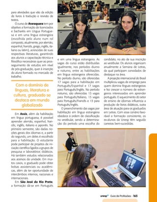   Guia de Profissões - 165
Com o domínio de
línguas, literatura e
cultura, graduado se
destaca em mundo
globalizado
para atividades que vão da edição
de livros à tradução e revisão de
textos.
O curso de Araraquara tem por
objetivo a formação de licenciados
e bacharéis em Língua Portugue­
sa e em uma língua estrangeira
(escolhida pelo aluno num rol
composto, atualmente, por alemão,
espanhol, francês, grego, inglês, ita­
liano ou latim), acrescidas de suas
respectivas literaturas, garantindo
aos alunos a capacitação técnica e
filosófica necessárias quer ao pros­
seguimento de estudos em nível
de pós-graduação, quer à inserção
do aluno formado no mercado de
trabalho.
e em uma língua estrangeira. As
vagas do curso estão distribuídas
igualmente, nos períodos diurno
e noturno, entre as habilitações
em língua estrangeira oferecidas.
No período diurno, são oferecidas
17 vagas para a habilitação em
Português/Espanhol e 17 vagas
para Português/Inglês. No perío­do
noturno, são oferecidas 13 vagas
para Português/Italiano, 13 vagas
para Português/Francês e 13 para
Português/Inglês.
O preenchimento das vagas por
habilitação em língua estrangeira
obedece à ordem de classificação
no vestibular, sendo a determina­
ção do período uma escolha do
candidato, no ato de sua inscrição
ao vestibular. Os alunos organizam
anualmente a Semana de Letras,
da qual participam convidados de
destaque na área.
A projeção internacional do Brasil
multiplicou vagas de emprego para
quem domina línguas estrangeiras
e fez crescer o número de estran­
geiros interessados em aprender
português. O aquecimento do setor
de ensino de idiomas influencia a
produção de livros didáticos, outra
área de atuação para os graduados
em Letras. Com esse cenário favo­
rável e formação consistente, os
ex-alunos da Unesp têm seguido
carreiras bem-sucedidas.
Em Assis, além da habilitação
em língua portuguesa, é possível
aprender alemão, espanhol, fran­
cês, inglês, italiano e japonês. No
primeiro semestre, são dadas no­
ções gerais dos idiomas e, a partir
do segundo, um deles é escolhido
para a habilitação. O estudante
pode participar de projetos de ini­
ciação científica ligados a grupos de
pesquisa e laboratórios didáticos.
Há também estudos relacionados
aos acervos da unidade. Em mui­
tos casos, o graduado pode obter
bolsas assistenciais ou acadêmi­
cas, além de ter oportunidade de
intercâmbios internos, nacionais e
internacionais.
Em São José do Rio Preto,
a formação dá-se em Português
 