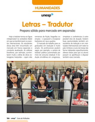 166    Guia de Profissões
HUMANIDADES
Letras – Tradutor
Preparo sólido para mercado em expansão
Hoje o tradutor tornou-se figura
indispensável na verdadeira Babel
em que se transformaram os even­
tos internacionais. Os estudantes
dessa área têm encontrado um
mercado em franca expansão e
constante atualização. As editoras
brasileiras, por exemplo, aumen­
taram muito a oferta de obras es­
trangeiras traduzidas – sejam elas
romances de ficção, biografias ou
ensaios – e passaram a incorporar
tradutores em seus quadros.
O mercado de trabalho para os
graduados em tradução é muito
amplo. Os profissionais podem
seguir, por exemplo, a carreira de
tradutor público juramentado por
meio de concurso estadual. A tra­
dução simultânea em congressos,
simpósios e conferências é outra
possível área de atuação. Existem
boas oportunidades também em
escritórios de tradução e em insti­
tuições internacionais com sede no
país. Embora o curso da Unesp não
forme intérpretes especificamente,
oferece bases para que os alunos
possam se aperfeiçoar e disputar
também esse mercado.
 