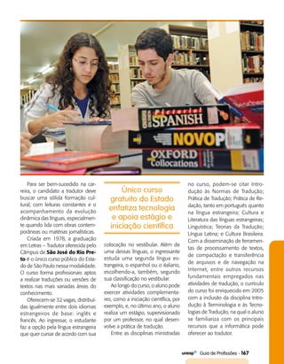   Guia de Profissões - 167
Para ser bem-sucedido na car­
reira, o candidato a tradutor deve
buscar uma sólida formação cul­
tural, com leituras constantes e o
acompanhamento da evolução
dinâmica das línguas, especialmen­
te quando lida com obras contem­
porâneas ou matérias jornalísticas.
Criada em 1978, a graduação
em Letras – Tradutor oferecida pelo
Câmpus de São José do Rio Pre-
to é o único curso público do Esta­
do de São Paulo nessa modalidade.
O curso forma profissionais aptos
a realizar traduções ou versões de
textos nas mais variadas áreas do
conhecimento.
Oferecem-se 32 vagas, distribuí­
das igualmente entre dois idiomas
estrangeiros de base: inglês e
francês. Ao ingressar, o estudante
faz a opção pela língua estrangeira
que quer cursar de acordo com sua
colocação no vestibular. Além de
uma dessas línguas, o ingressante
estuda uma segunda língua es­
trangeira, o espanhol ou o italiano,
escolhendo-­a, também, segundo
sua classificação no vestibular.
Ao longo do curso, o aluno pode
exercer atividades complementa­
res, como a iniciação científica, por
exemplo, e, no último ano, o aluno
realiza um estágio, supervisionado
por um professor, no qual desen­
volve a prática de tradução.
Entre as disciplinas ministradas
Único curso
gratuito do Estado
enfatiza tecnologia
e apoia estágio e
iniciação científica
no curso, podem-se citar Intro­
dução às Normas de Tradução;
Prática de Tradução; Prática de Re­
dação, tanto em português quanto
na língua estrangeira; Cultura e
Literatura das línguas estrangeiras;
Linguística; Teorias da Tradução;
Língua Latina; e Cultura Brasileira.
Com a disseminação de ferramen­
tas de processamento de textos,
de compactação e transferência
de arquivos e de navegação na
Internet, entre outros recursos
fundamentais empregados nas
atividades de tradução, o currículo
do curso foi enriquecido em 2005
com a inclusão da disciplina Intro­
dução à Terminologia e às Tecno­
logias de Tradução, na qual o aluno
se familiariza com os principais
recursos que a informática pode
oferecer ao tradutor.
 
