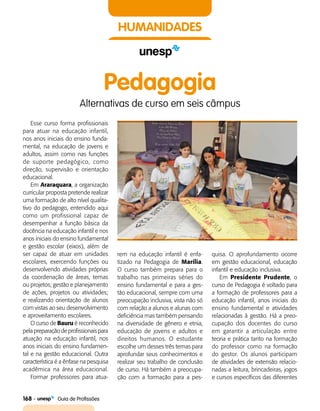 168    Guia de Profissões
HUMANIDADES
Esse curso forma profissionais
para atuar na educação infantil,
nos anos iniciais do ensino funda­
mental, na educação de jovens e
adultos, assim como nas funções
de suporte pedagógico, como
direção, supervisão e orientação
educacional.
Em Araraquara, a organização
curricular proposta pretende realizar
uma formação de alto nível qualita­
tivo do pedagogo, entendido aqui
como um profissional capaz de
desempenhar a função básica da
docência na educação infantil e nos
anos iniciais do ensino fundamental
e gestão escolar (eixos), além de
ser capaz de atuar em unidades
escolares, exercendo funções ou
desenvolvendo atividades próprias
da coordenação de áreas, temas
ou projetos; gestão e planejamento
de ações, projetos ou atividades;
e realizando orientação de alunos
com vistas ao seu desenvolvimento
e aproveitamento escolares.
O curso de Bauru é reconhecido
pela preparação de profissionais para
atuação na educação infantil, nos
anos iniciais do ensino fundamen­
tal e na gestão educacional. Outra
característica é a ênfase na pesquisa
acadêmica na área educacional.
Formar professores para atua­
rem na educação infantil é enfa­
tizado na Pedagogia de Marília.
O curso também prepara para o
trabalho nas primeiras séries do
ensino fundamental e para a ges­
tão educacional, sempre com uma
preocupação inclusiva, vista não só
com relação a alunos e alunas com
deficiência mas também pensando
na diversidade de gênero e etnia,
educação de jovens e adultos e
direitos humanos. O estudante
escolhe um desses três temas para
aprofundar seus conhecimentos e
realizar seu trabalho de conclusão
de curso. Há também a preocupa­
ção com a formação para a pes­
quisa. O aprofundamento ocorre
em gestão educacional, educação
infantil e educação inclusiva.
Em Presidente Prudente, o
curso de Pedagogia é voltado para
a formação de professores para a
educação infantil, anos iniciais do
ensino fundamental e atividades
relacionadas à gestão. Há a preo­
cupação dos docentes do curso
em garantir a articulação entre
teoria e prática tanto na formação
do professor como na formação
do gestor. Os alunos participam
de atividades de extensão relacio­
nadas a leitura, brincadeiras, jogos
e cursos específicos das diferentes
Pedagogia
Alternativas de curso em seis câmpus
 