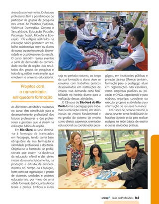   Guia de Profissões - 169
Projetos com
a comunidade
enriquecem formação
áreas do conhecimento. Os futuros
professores têm a possibilidade de
participar de grupos de pesquisa
nas áreas de Políticas Públicas,
Violência Doméstica, Gênero e
Sexualidade, Educação Popular,
Psicologia Social, Filosofia e Edu­
cação. Os estágios realizados na
educação básica permitem um tra­
balho colaborativo entre os alunos
do curso, os professores da Univer­
sidade e os professores da escola.
O curso também realiza eventos
a partir de demandas da comuni­
dade escolar da região, dos resul­
tados dos grupos de pesquisas e
trata de questões mais amplas que
envolvem o universo educacional.
seja no período noturno, ao longo
de sua formação o aluno deve se
envolver com trabalhos práticos
desenvolvidos em instituições de
ensino. Isso demanda certa flexi­
bilidade no horário diurno para a
realização dessas atividades.
O Câmpus de São José do Rio
Preto forma o pedagogo para traba­
lhar na educação infantil, em séries
iniciais do ensino fundamental e
na gestão do sistema de ensino
como diretor, supervisor, orientador
educacional ou coordenador peda­
gógico, em instituições públicas e
privadas da área. Oferece, também,
formação para o pedagogo atuar
em organizações não escolares,
como empresas públicas ou pri­
vadas e ONGs, capacitando-o para
elaborar, organizar, coordenar ou
executar projetos e atividades para
a formação de recursos humanos.
Em cursos no período noturno, o
aluno deve ter certa flexibilidade de
horários durante o dia para realizar
estágios na rede básica de ensino
e outras atividades práticas.
As diferentes atividades realizadas
no curso têm contribuído para o
desenvolvimento profissional dos
futuros professores e dos profes­
sores e gestores que já atuam na
educação básica da região.
Em Rio Claro, o curso destina­
-se à formação de licenciados
em Pedagogia, tendo como base
obrigatória de sua formação e
identidade profissional a docência.
Objetiva-se a formação de profis­
sionais que atuem na docência
da educação infantil e das séries
iniciais do ensino fundamental, na
produção e difusão de conheci­
mentos no campo da Educação,
bem como na organização e gestão
de sistemas, unidades e projetos
educacionais, por meio de uma
sólida formação teórica, articulando
teoria e prática. Embora o curso
 