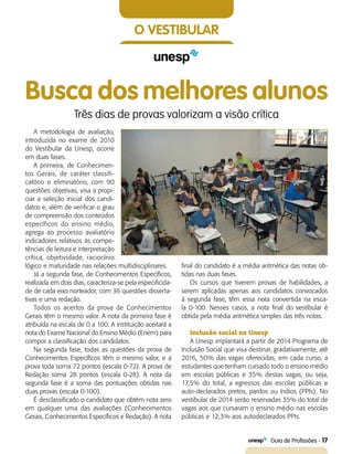   Guia de Profissões - 17
O vestibular
Busca dos melhores alunos
Três dias de provas valorizam a visão crítica
A metodologia de avaliação,
introduzida no exame de 2010
do Vestibular da Unesp, ocorre
em duas fases.
A primeira, de Conhecimen-
tos Gerais, de caráter classifi-
catório e eliminatório, com 90
questões objetivas, visa a propi-
ciar a seleção inicial dos candi-
datos e, além de verificar o grau
de compreensão dos conteúdos
específicos do ensino médio,
agrega ao processo avaliatório
indicadores relativos às compe-
tências de leitura e interpretação
crítica, objetividade, raciocínio
lógico e maturidade nas relações multidisciplinares.
Já a segunda fase, de Conhecimentos Específicos,
realizada em dois dias, caracteriza-se pela especificida-
de de cada eixo norteador, com 36 questões disserta-
tivas e uma redação.
Todos os acertos da prova de Conhecimentos
Gerais têm o mesmo valor. A nota da primeira fase é
atribuída na escala de 0 a 100. A instituição aceitará a
nota do Exame Nacional do Ensino Médio (Enem) para
compor a classificação dos candidatos.
Na segunda fase, todas as questões da prova de
Conhecimentos Específicos têm o mesmo valor, e a
prova toda soma 72 pontos (escala 0-72). A prova de
Redação soma 28 pontos (escala 0-28). A nota da
segunda fase é a soma das pontuações obtidas nas
duas provas (escala 0-100).
É desclassificado o candidato que obtém nota zero
em qualquer uma das avaliações (Conhecimentos
Gerais, Conhecimentos Específicos e Redação). A nota
final do candidato é a média aritmética das notas ob-
tidas nas duas fases.
Os cursos que tiverem provas de habilidades, a
serem aplicadas apenas aos candidatos convocados
à segunda fase, têm essa nota convertida na esca­-
la 0-100. Nesses casos, a nota final do vestibular é
obtida pela média aritmética simples das três notas.
Inclusão social na Unesp
A Unesp implantará a partir de 2014 Programa de
Inclusão Social que visa destinar, gradativamente, até
2016, 50% das vagas oferecidas, em cada curso, a
estudantes que tenham cursado todo o ensino médio
em escolas públicas e 35% destas vagas, ou seja,
17,5% do total, a egressos das escolas públicas e
auto-declarados pretos, pardos ou índios (PPIs). No
vestibular de 2014 serão reservadas 35% do total de
vagas aos que cursaram o ensino médio nas escolas
públicas e 12,3% aos autodeclarados PPIs.
 