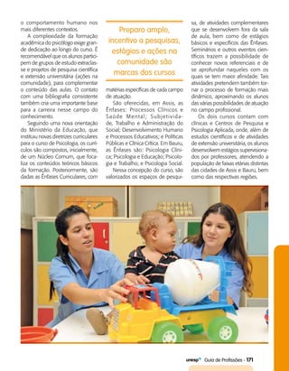   Guia de Profissões - 171
Preparo amplo,
incentivo a pesquisas,
estágios e ações na
comunidade são
marcas dos cursos
o comportamento humano nos
mais diferentes contextos.
A complexidade da formação
acadêmica do psicólogo exige gran­
de dedicação ao longo do curso. É
recomendável que os alunos partici­
pem de grupos de estudo extraclas­
se e projetos de pesquisa científica
e extensão universitária (ações na
comunidade), para complementar
o conteúdo das aulas. O contato
com uma bibliografia consistente
também cria uma importante base
para a carreira nesse campo do
conhecimento.
Seguindo uma nova orientação
do Ministério da Educação, que
instituiu novas diretrizes curriculares
para o curso de Psicologia, os currí­
culos são compostos, inicialmente,
de um Núcleo Comum, que foca­
liza os conteúdos teóricos básicos
da formação. Posteriormente, são
dadas as Ênfases Curriculares, com
matérias específicas de cada campo
de atuação.
São oferecidas, em Assis, as
Ênfases: Processos Clínicos e
Saúde Mental; Subjetivida-
de, Trabalho e Administração do
Social; Desenvolvimento Humano
e Processos Educativos; e Políticas
Públicas e Clínica Crítica. Em Bauru,
as Ênfases são: Psicologia Clíni-
ca; Psicologia e Educação; Psicolo­
gia e Trabalho; e Psicologia Social.
Nessa concepção do curso, são
valorizados os espaços de pesqui­
sa, de atividades complementares
que se desenvolvem fora da sala
de aula, bem como de estágios
básicos e específicos das Ênfases.
Seminários e outros eventos cien­
tíficos trazem a possibilidade de
conhecer novos referenciais e de
se aprofundar naqueles com os
quais se tem maior afinidade. Tais
atividades pretendem também tor­
nar o processo de formação mais
dinâmico, aproximando os alunos
das várias possibilidades de atuação
no campo profissional.
Os dois cursos contam com
clínicas e Centros de Pesquisa e
Psicologia Aplicada, onde, além de
estudos científicos e de atividades
de extensão universitária, os alunos
desenvolvem estágios supervisiona­
dos por professores, atendendo a
população de faixas etárias distintas
das cidades de Assis e Bauru, bem
como das respectivas regiões.
 