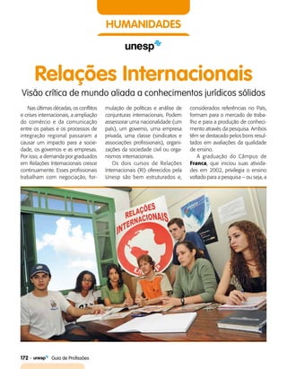 172    Guia de Profissões
HUMANIDADES
Relações Internacionais
Visão crítica de mundo aliada a conhecimentos jurídicos sólidos
Nas últimas décadas, os conflitos
e crises internacionais, a ampliação
do comércio e da comunicação
entre os países e os processos de
integração regional passaram a
causar um impacto para a socie­
dade, os governos e as empresas.
Por isso, a demanda por graduados
em Relações Internacionais cresce
continuamente. Esses profissionais
trabalham com negociação, for­
mulação de políticas e análise de
conjunturas internacionais. Podem
assessorar uma nacionalidade (um
país), um governo, uma empresa
privada, uma classe (sindicatos e
associações profissionais), organi­
zações da sociedade civil ou orga­
nismos internacionais.
Os dois cursos de Relações
Internacionais (RI) oferecidos pela
Unesp são bem estruturados e,
considerados referências no País,
formam para o mercado de traba­
lho e para a produção de conheci­
mento através da pesquisa. Ambos
têm se destacado pelos bons resul­
tados em avaliações da qualidade
de ensino.
A graduação do Câmpus de
Franca, que iniciou suas ativida­
des em 2002, privilegia o ensino
voltado para a pesquisa – ou seja, a
 