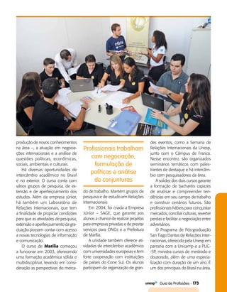  Guia de Profissões - 173
produção de novos conhecimentos
na área –, a atuação em negocia­
ções internacionais e a análise de
questões políticas, econômicas,
sociais, ambientais e culturais.
Há diversas oportunidades de
intercâmbio acadêmico no Brasil
e no exterior. O curso conta com
vários grupos de pesquisa, de ex­
tensão e de aperfeiçoamento dos
estudos. Além da empresa júnior,
há também um Laboratório de
Relações Internacionais, que tem
a finalidade de propiciar condições
para que as atividades de pesquisa,
extensão e aperfeiçoamento da gra­
duação possam contar com acesso
a novas tecnologias de informação
e comunicação.
O curso de Marília começou
a funcionar em 2003, oferecendo
uma formação acadêmica sólida e
multidisciplinar, levando em consi­
deração as perspectivas do merca­
des eventos, como a Semana de
Relações Internacionais da Unesp,
junto com o Câmpus de Franca.
Nesse encontro, são organizados
seminários temáticos com pales­
trantes de destaque e há intercâm­
bio com pesquisadores da área.
A solidez dos dois cursos garante
a formação de bacharéis capazes
de analisar e compreender ten­
dências em seu campo de trabalho
e construir cenários futuros. São
profissionais hábeis para conquistar
mercados, conciliar culturas, reverter
perdas e facilitar a negociação entre
adversários.
O Programa de Pós-graduação
San Tiago Dantas de Relações Inter­
nacionais, oferecido pela Unesp em
parceria com a Unicamp e a PUC­
-SP, ministra cursos de mestrado e
doutorado, além de uma especia­
lização com duração de um ano. É
um dos principais do Brasil na área.
Profissionais trabalham
com negociação,
formulação de
políticas e análise
de conjunturas
do de trabalho. Mantém grupos de
pesquisa e de estudo em Relações
Internacionais.
Em 2004, foi criada a Empresa
Júnior – SAGE, que garante aos
alunos a chance de realizar projetos
para empresas privadas e de prestar
serviços para ONGs e a Prefeitura
de Marília.
A unidade também oferece ati­
vidades de intercâmbio acadêmico
com universidades europeias e tem
forte cooperação com instituições
de países do Cone Sul. Os alunos
participam da organização de gran­
 