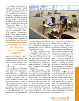   Guia de Profissões - 175
Universidade propicia
participação em
grupos de estudos e
pesquisas
A profissão Serviço Social é
regulamentada pela Lei Federal
8.662/1993 (reformulação da Lei
Federal 3.252/1957) que estabe­
lece principalmente as atribuições
privativas e competências do assis­
tente social, que requer formação
em nível superior com diploma
de graduação em curso de ensino
superior reconhecido no país, pelo
MEC, conforme dispõem as Dire­
trizes Curriculares para a formação
de Serviço Social, compondo um
corpo de conhecimentos e habili­
dades essenciais à formação pro­
fissional. Suas ações são norteadas
por valores e princípios do Código
de Ética Profissional, estabelecido
pela Resolução 273/93 – Conselho
sociais nas esferas federal, estadual
e municipal. Serviço Social, por sua
vez, é a profissão de nível superior
regulamentada por Lei conforme
exposto anteriormente.
Em relação à formação, no Proje­
to Pedagógico do Curso de Serviço
Social da Unesp, Câmpus de Franca,
as disciplinas são organizadas em
três núcleos básicos: Fundamen­
tos teórico-metodológicos da vida
social, Fundamentos da formação
sócio-histórica da sociedade bra­
sileira e Fundamentos do trabalho
profissional.
A partir desses núcleos o currí­
culo inclui disciplinas como filosofia,
sociologia, psicologia, antropologia,
economia. Especificamente em ma­
téria do Serviço Social, o estudante
cursa disciplinas como Fundamen­
tos teórico-metodológicos do Ser­
viço Social, que propicia uma visão
geral dos conhecimentos que são
alicerce do trabalho do assistente
social e dos desafios próprios do
exercício profissional. Estuda, ainda,
noções de direito e legislação social,
ética profissional, política social,
gestão social e administração.
Um dos pilares da formação
profissional do assistente social é o
estágio supervisionado obrigatório,
que possibilita ao estudante contato
direto com profissionais em dife­
rentes espaços sócio-ocupacionais.
A universidade propicia tam­
bém a participação em grupos de
estudos e pesquisas sobre diversas
temáticas e projetos de extensão
universitária, fortalecendo o tripé:
ensino, pesquisa e extensão, es­
sencial para formação profissional
de qualidade.
O Câmpus de Franca conta
com unidades próprias: a Unidade
Auxiliar Centro Jurídico Social; a
Unidade de Atendimento Médico,
Odontológico e Social; a Universi­
dade Aberta à Terceira Idade; e o
Centro de Convivência Infantil, que
prestam serviços de qualidade para
a população francana, contando
com a participação efetiva de estu­
dantes dos diferentes cursos, entre
eles do Serviço Social.
Federal de Serviço Social – CFESS,
que fundamenta as estratégias dos
órgãos representantivos da cate­
goria profissional (conjunto CFESS
– CRESS – Conselho Regional de
Serviço Social).
Há uma diferença entre Serviço
Social e Assistência Social: Assis­
tência Social é uma política pública
regulamentada pela Lei Orgânica da
Assistência Social, LOAS, prevista na
Constituição Federal de 1988, for­
mando o tripé da Seguridade Social
(Assistência, Previdência e Saúde),
estabelecida como dever do Estado
e direito do cidadão. A construção,
aprovação e implementação desta
lei foi protagonizada pelos assisten­
tes sociais. A Assistência Social é um
campo de atuação dos assistentes
 