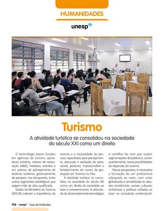 176    Guia de Profissões
HUMANIDADES
Turismo
A atividade turística se consolidou na sociedade
do século XXI como um direito
O turismólogo exerce funções
em agências de turismo, opera­
doras turísticas, setores de restau­
ração (A&B), hotelaria, eventos e
em setores de planejamento de
destinos turísticos, gerenciamento
de parques, nos transportes, entre
outros segmentos estratégicos que
exigem mão de obra qualificada.
Dados do Ministério do Turismo
(MTUR) indicam a importância do
turismo e a necessidade de pes­
soas capacitadas para planejamen­
to, execução e avaliação do setor,
sendo, portanto, imprescindível o
fortalecimento de cursos de gra­
duação em Turismo no País.
A atividade turística se conso­
lidou na sociedade do século XXI
como um direito da sociedade ao
lazer e entretenimento. A velocida­
de do desenvolvimento tecnológico
e científico faz com que surjam
segmentações de público e, conse­
quentemente, novas possibilidades
de expansão do turismo.
Nessa perspectiva, é necessária
a formação de um profissional
adequado ao setor, com visão
globalizada e sensibilizada às atitu­
des econômicas, sociais, culturais,
ambientais e políticas voltadas ao
lazer na sociedade contemporâ­
 