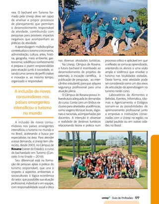   Guia de Profissões - 177
nea. O bacharel em Turismo for­
mado pela Unesp deve ser capaz
de analisar e propor processos
de planejamento que permitam
o desenvolvimento responsável
da atividade, contribuindo com
pesquisas para possíveis impactos
negativos que acompanham as
práticas da atividade.
A aprendizagem multidisciplinar
contextualiza o turismo a economia,
administração, cultura, artes, histó­
ria, geografia, meio ambiente, gas­
tronomia; solidifica o conhecimento
e prepara o jovem empreendedor
para atuação junto à sociedade, vi­
sando uma carreira de perfil criativo
e inovador e, ao mesmo tempo,
organizado e responsável.
A inclusão de novos
consumidores nos
países emergentes
intensificou o turismo
no mundo
A inclusão de novos consu­
midores nos países emergentes
intensificou o turismo no mundo e
no Brasil, acelerando a busca por
especialistas na área. Para atender
a essa demanda, a Unesp tem ofe­
recido, desde 2003, no Câmpus de
Rosana (oeste do Estado), o curso
de bacharelado em Turismo (Con­
ceito 5 no Enade – 2010).
Seu diferencial está na forma­
ção de pessoas aptas à prática do
turismo responsável, que una o
respeito a aspectos ambientais e
socioculturais à lógica econômica
do setor; que possibilite sua atuação
profissional, individual e em equipe,
com responsabilidade social e ética
nas diversas atividades turísticas.
Na Unesp, Câmpus de Rosana,
o futuro bacharel é incentivado ao
desenvolvimento de projetos de
extensão, à iniciação científica, à
publicação de pesquisas, ao inter­
câmbio estudantil, para que adquira
segurança profissional para uma
atuação plena.
O Câmpus de Rosana possui in­
fraestrutura adequada às demandas
do curso. Conta com um ônibus ex­
clusivo para atividades acadêmicas,
como viagens técnicas locais, regio­
nais e nacionais, acompanhadas por
docentes. A intenção é observar
a realidade de destinos turísticos
relacionando teoria e prática num
processo crítico e aplicável em que
a reflexão se soma ao aprendizado,
orientando os alunos a uma visão
ampla e sistêmica que envolve o
turismo nas localidades visitadas.
Desta forma, esta atividade pode
ser considera­da como um dos eixos
de articulação da aprendizagem no
turismo neste curso.
Laboratórios de Alimentos e
Bebidas, Eventos, Informática, Idio­
mas e Agenciamento e Estágios
somam-se às possibilidades de
aprimoramento profissional junto
a empresas e instituições conve­
niadas com a Unesp na região, na
capital paulista ou em outras cida­
des no Brasil.
 