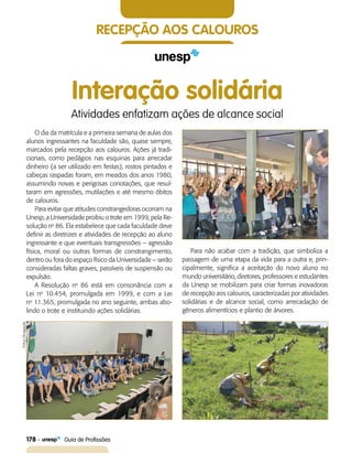 recepção aos calouros
O dia da matrícula e a primeira semana de aulas dos
alunos ingressantes na faculdade são, quase sempre,
marcados pela recepção aos calouros. Ações já tradi-
cionais, como pedágios nas esquinas para arrecadar
dinheiro (a ser utilizado em festas), rostos pintados e
cabeças raspadas foram, em meados dos anos 1980,
assumindo novas e perigosas conotações, que resul-
taram em agressões, mutilações e até mesmo óbitos
de calouros.
Para evitar que atitudes constrangedoras ocorram na
Unesp, a Universidade proibiu o trote em 1999, pela Re-
solução no
86. Ela estabelece que cada faculdade deve
definir as diretrizes e atividades de recepção ao aluno
ingressante e que eventuais transgressões – agressão
física, moral ou outras formas de constrangimento,
dentro ou fora do espaço físico da Universidade – serão
consideradas faltas graves, passíveis de suspensão ou
expulsão.
A Resolução no
86 está em consonância com a
Lei no
10.454, promulgada em 1999, e com a Lei
no
11.365, promulgada no ano seguinte, ambas abo-
lindo o trote e instituindo ações solidárias.
Interação solidária
Atividades enfatizam ações de alcance social
Para não acabar com a tradição, que simboliza a
passagem de uma etapa da vida para a outra e, prin-
cipalmente, significa a aceitação do novo aluno no
mundo universitário, diretores, professores e estudantes
da Unesp se mobilizam para criar formas inovadoras
de recepção aos calouros, caracterizadas por atividades
solidárias e de alcance social, como arrecadação de
gêneros alimentícios e plantio de árvores.
FotosDivulgação
178    Guia de Profissões
 