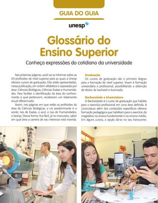 18    Guia de Profissões
GUIA DO GUIA
Glossário do
Ensino Superior
Conheça expressões do cotidiano da universidade
Nas próximas páginas, você vai se informar sobre as
69 profissões de nível superior para as quais a Unesp
oferece cursos de graduação. Elas estão apresentadas,
nesta publicação, em ordem alfabética e separadas por
área: Ciências Biológicas, Ciências Exatas e Humanida-
des. Para facilitar a identificação da área do conheci-
mento à qual pertencem, receberam um tratamento
visual diferenciado.
Assim, nas páginas em que estão as profissões da
área de Ciências Biológicas, a cor predominante é o
verde; nas de Exatas, o azul; e nas de Humanidades,
o laranja. Dessa forma, fica fácil, já no manuseio, saber
em qual área a carreira de seu interesse está inserida.
Graduação
Os cursos de graduação são o primeiro degrau
para a formação de nível superior. Visam à formação
universitária e profissional, possibilitando a obtenção
de títulos de bacharel e licenciado.
Bacharelado e Licenciatura
O Bacharelado é o curso de graduação que habilita
para o exercício profissional em uma área definida. A
Licenciatura além dos conteúdos específicos oferece
formação pedagógica que habilitam para o exercício do
magistério no ensino fundamental e no ensino médio.
Em alguns cursos, a opção dá-se no seu transcorrer;
 