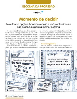 20    Guia de Profissões
ESCOLHA DA PROFISSÃO
Momento de decidir
Entre tantas opções, boa informação e autoconhecimento
são essenciais para a melhor escolha
A economia do Brasil cresce e alavanca as opor-
tunidades de emprego. Entretanto, o país sente
falta de profissionais com a competência exigida
pelas novas características do mercado. As empre-
sas esperam que eles tenham, além da formação
universitária, um curso de especialização, bem
como conhecimentos de administração, finanças,
informática, outros idiomas e gestão de pessoas.
Além de ficar atento ao noticiário econômico, o
jovem que escolhe uma carreira universitária deve
ter em mente que sua formação será constante. As
empresas exigem hoje um profissional atualizado
nas novas tecnologias e procedimentos. E com a
facilidade de acesso à informação possibilitada pela
internet, não há desculpas para não continuar os
estudos.
Novas competências
Em um mercado cada vez mais competitivo, a
formação do estudante nas Instituições de Ensino
 