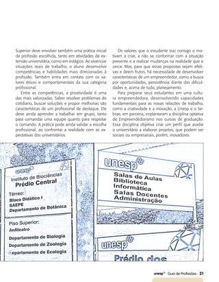  Guia de Profissões - 21
Superior deve envolver também uma prática inicial
da profissão escolhida, tanto em atividades de ex-
tensão universitária, como em estágios. Ao vivenciar
situações reais de trabalho, o aluno desenvolve
competências e habilidades mais direcionadas à
profissão. Também entra em contato com os va-
lores éticos e comportamentais da sua categoria
profissional.
Entre as competências, a proatividade é uma
das mais valorizadas. Saber resolver problemas do
cotidiano, buscar soluções e propor melhorias são
características de um profissional de destaque. Ele
deve ainda aprender a trabalhar em grupo, tanto
para comandar uma equipe quanto para respeitar
o comando. A prática pode ainda validar a escolha
profissional, ao confrontar a realidade com as ex-
pectativas dos universitários.
Os valores que o estudante traz consigo o mo-
tivam a criar, a não se conformar com a situação
presente e a realizar mudanças na realidade que o
cerca. Mas, para que essas propostas sejam efeti-
vas e deem frutos, há necessidade de desenvolver
características de um empreendedor, como a busca
por oportunidades, persistência diante das dificul-
dades e, acima de tudo, planejamento.
Para preparar seus estudantes em uma cultu-
ra empreendedora, desenvolvendo capacidades
fundamentais para as novas relações de trabalho,
como a criatividade e a inovação, a Unesp e o Se-
brae, em parceria, implantaram a disciplina optativa
de Empreendedorismo nos cursos de graduação.
Essa disciplina objetiva criar um perfil que auxilie
o universitário a elaborar projetos, que podem ser
sociais ou empresariais, porém, inovadores.
 