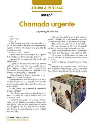 22    Guia de Profissões
Leitura & Reflexão
Chamada urgente
Jorge Miguel Marinho
– Alô...
– Quem fala?
– Sou eu.
– Ahhh, então é assim que te anuncias. Ora, ora,
ora... Se em tua carta tu me consultas para saber quem
és, como te atreves a me atender e te apresentar de
forma tão decidida?
– Quem é o senhor, afinal?
– Apolo, para quem tu escreveste, e estou ligando
do Monte Parnaso, diretamente aqui da Grécia.
– Não acredito! Tão rápido assim? Eu mandei pelo
correio ontem!
– Ocorre que teu caso me pareceu de extrema
urgência e então resolvi abrir uma exceção. Como é
do teu conhecimento, levo meu ofício muito a sério e,
entre minhas aptidões profissionais, coube-me a difícil
tarefa de iniciar os jovens na vida adulta.
– Mas, pelo que me disseram, os oráculos só res-
pondem na forma de um enigma...
– O enigma és tu e colocar mais palavras de adivi-
nhação na tua cabeça é coisa do diabo, com quem não
quero misturar os papéis, sob ameaça de comprometer
o meu reinado.
– É claro, senhor. E então já sabe qual é a profissão
que eu devo seguir?
– Com dezoito anos os jovens daqui já sabem o
norte do seu destino e tu não te decidiste ainda entre
Humanas e Exatas.
– Conforme escrevi, sou bom na soma e na sub-
tração, mas sou chegado em analisar a vida também.
Além do mais, preciso trabalhar e ser técnico em alguma
coisa me parece uma boa. Hotelaria, Moda e Estilo,
Artes Gráficas, Eletrônica, Nutrição, tenho os sentidos
muito aguçados.
– Isto serve para tudo, o que é uma vantagem,
porque o universo com as suas vibrações astrais abre-
-se inteiramente para ti. Por que não fazes Astrologia?
– Não acredito nisso, sou um cara muito racional.
– Por isso, o interesse por Ciência da Computação,
Análise de Sistemas, Engenharia e Administração?
– E por Astronomia também, tenho facilidade para
mexer com símbolos, cálculos e enxergo muito bem.
– Já pensaste em Oftalmologia, que exige uma
sensibilidade capaz de imaginar como os outros veem
o Cosmos?
– Gostei de Cosmos, adoro palavras, mas não sei
não...
– As palavras são a matéria-prima da existência. Tu
tens chance em Direito, Psicologia, Letras, Ciências Polí-
ticas e Marketing também, eu faço questão de destacar.
 