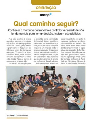 24    Guia de Profissões
orientação
Qual caminho seguir?
Conhecer o mercado de trabalho e controlar a ansiedade são
fundamentais para tomar decisão, indicam especialistas
Para fazer escolhas é preciso
aprender a lidar com as incertezas.
A lição é da psicopedagoga Maria
Beatriz de Oliveira, pesquisadora
e professora da Faculdade de
Ciências e Letras do Câmpus de
Araraquara. “O caminho se faz ao
caminhar. Antes, você escolhia
um curso e sua profissão já estava
estabelecida. Agora, a carreira é
construída ao longo da vida.”
Um médico, por exemplo, pode
se consolidar como administrador
de hospital. Muitos psicólogos
concentram sua especialidade na
seleção de recursos humanos,
enquanto um músico pode se
tornar um educador. “O papel pro-
fissional não está mais predefinido.
Há uma multiplicidade de funções
em cada carreira”, diz a professora,
que coordena o serviço de orienta-
ção profissional daquele câmpus.
Muitos estudantes temem não
passar no vestibular, não gostar do
curso que escolheram ou não ser
bem-sucedidos no trabalho. No
fundo desse temor está o receio
de não corresponderem às expec-
tativas da sociedade, da família e
de si mesmos. “O problema é que
você tem que dar certo ontem”,
resume o psicólogo Dinael Corrêa
de Campos, professor da Facul-
dade de Ciências do Câmpus de
Bauru e coordenador do servi­ço
Divulgação
 