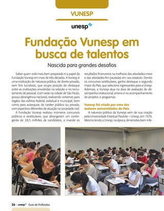 26    Guia de Profissões
vunesp
Fundação Vunesp em
busca de talentos
Nascida para grandes desafios
Saber quem está mais bem preparado é o papel da
Fundação Vunesp em mais de três décadas. A Vunesp é
uma instituição de natureza pública, de direito privado,
sem fins lucrativos, que ocupa posição de destaque
entre as instituições envolvidas na seleção e no recru-
tamento de pessoal. Com sede na cidade de São Paulo,
possui abrangência nacional, realizando certames para
órgãos das esferas federal, estadual e municipal, bem
como para autarquias de caráter público ou privado,
com espectros diferentes de atuação na sociedade civil.
A Fundação Vunesp realizou inúmeros concursos
públicos e vestibulares, que abrangeram um contin-
gente de 28,5 milhões de candidatos, e investe os
resultados financeiros na melhoria das atividades-meio
e das atividades-fim pautadas em seu estatuto. Dentre
os concursos vestibulares, ganha destaque o segundo
maior do País, que seleciona ingressantes para a Unesp.
Ademais, a Vunesp atua na área de avaliação de de-
sempenho institucional, ensino e no acompanhamento
de projetos e programas.
Vunesp foi criada por uma das
maiores universidades do País
A natureza pública da Vunesp vem de sua criação
pela Universidade Estadual Paulista – Unesp, em 1979.
Mesmo tendo a Unesp, na época, dimensões bem infe-
 