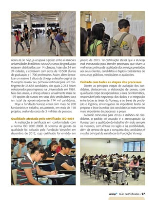   Guia de Profissões - 27
janeiro de 2013. Tal certificação atesta que a Vunesp
está estruturada para atender processos que visam à
melhoria contínua da qualidade dos serviços prestados
aos seus clientes, candidatos e órgãos contratantes de
concursos públicos, vestibulares e avaliações.
Cuidado com todas as etapas dos processos
Dentre as principais etapas de avaliação dos can-
didatos, destacam-se: a elaboração de provas, com
qualificado corpo de especialistas; a área de informática,
responsável pela segurança dos dados e a integração
entre todas as áreas da Vunesp; e as áreas de produ-
ção e logística, encarregadas da importante tarefa de
preparar e levar às mãos dos candidatos o instrumento
mais importante do processo: a prova.
Fazendo concursos para 20 ou 2 milhões de can-
didatos, o padrão de atuação e a preocupação da
Vunesp com a qualidade do trabalho têm sido sempre
os mesmos, com ênfase no sigilo e na credibilidade,
além da certeza de que a conquista dos candidatos é
a razão principal da existência da Fundação Vunesp.
riores às de hoje, já ocupava o posto entre as maiores
universidades brasileiras: seus 65 cursos de graduação
estavam distribuídos por 14 câmpus, hoje são 34 em
24 cidades, e contavam com cerca de 10.500 alunos
de graduação e 1.700 professores. Assim, além de rea-
lizar um exame à altura da Unesp, o desafio original da
Vunesp foi realizar seu primeiro vestibular para um con-
tingente de 35.658 candidatos, dos quais 2.283 foram
selecionados para ingresso na Universidade em 1981.
Nos dias atuais, a Unesp oferece anualmente mais de
179 opções de cursos em seus dois vestibulares para
um total de aproximadamente 114 mil candidatos.
Hoje a Fundação Vunesp conta com mais de 200
funcionários e trabalha, anualmente, em mais de 150
projetos, avaliando cerca de 3 milhões de pessoas.
Qualidade atestada pelo certificado ISO 9001
A instituição é certificada em conformidade com
a norma ISO 9001:2008. O sistema de gestão da
qualidade foi balizado pela Fundação Vanzolini em
dezembro de 2012, cujo certificado foi emitido em
 