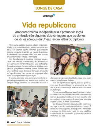 28    Guia de Profissões
longe de casa
Vida republicana
Amadurecimento, independência e profundos laços
de amizade são algumas das vantagens que os alunos
de vários câmpus da Unesp levam, além do diploma
Viver numa república auxilia a adquirir responsabi-
lidades que muitas vezes não seriam assumidas em
casa, a de valorizar alguns confortos que pareciam
triviais e a respeitar a opinião e o espaço do próximo.
A convivência nem sempre é fácil, mas leva a muito
amadurecimento e reforça a intimidade.
Um dos objetivos da república é diminuir as des-
pesas com habitação e alimentação de cada estudan-
te. É como um treinamento para a vida profissional.
Aprende-se a tomar decisões e a buscar o diálogo entre
pessoas que pensam diferente. Como acontece em
uma república, todos, depois de formados, precisarão
ter ‘jogo de cintura’ para encarar um emprego e saber
como se comportar em cada situação.
É preciso, acima de tudo, construir um sistema or-
ganizado para viver em um apartamento próximo ao
câmpus e longe da família. As tarefas são divididas e
alternadas sem grandes dificuldades, o que torna todos
mais independentes e flexíveis.
Viver em república vale a pena, pois são quatro ou
mais anos de aprendizagem, e, aos poucos, são cria-
dos laços e momentos que serão recordados durante
muito tempo.
Contas, responsabilidades, horas de estudo e muitos
momentos de cumplicidade são divididos nas repúbli-
cas. São guardadas recordações de tudo o que foi feito
em conjunto, como projetos de pesquisa e extensão,
viagens e, claro, as festas universitárias.
Sair de casa, morar com desconhecidos e conhecer
um lugar novo são mudanças difíceis no começo. É
necessária uma adaptação, mas logo vem a intimidade,
a amizade e a alegria que é morar em uma república.
A maioria dos alunos acredita que esta época será a
melhor de sua vida.
 