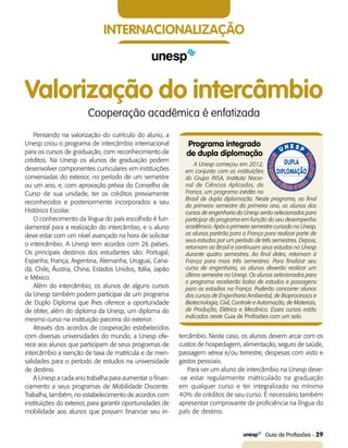   Guia de Profissões - 29
internacionalização
Valorização do intercâmbio
Cooperação acadêmica é enfatizada
Pensando na valorização do currículo do aluno, a
Unesp criou o programa de intercâmbio internacional
para os cursos de graduação, com reconhecimento de
créditos. Na Unesp os alunos de graduação podem
desenvolver componentes curriculares em instituições
conveniadas do exterior, no período de um semestre
ou um ano, e, com aprovação prévia do Conselho de
Curso de sua unidade, ter os créditos previamente
reconhecidos e posteriormente incorporados a seu
Histórico Escolar.
O conhecimento da língua do país escolhido é fun-
damental para a realização do intercâmbio, e o aluno
deve estar com um nível avançado na hora de solicitar
o intercâmbio. A Unesp tem acordos com 26 países.
Os principais destinos dos estudantes são: Portugal,
Espanha, França, Argentina, Alemanha, Uruguai, Cana-
dá, Chile, Áustria, China, Estados Unidos, Itália, Japão
e México.
Além do intercâmbio, os alunos de alguns cursos
da Unesp também podem participar de um programa
de Duplo Diploma que lhes oferece a oportunidade
de obter, além do diploma da Unesp, um diploma do
mesmo curso na instituição parceira do exterior.
Através dos acordos de cooperação estabelecidos
com diversas universidades do mundo, a Unesp ofe-
rece aos alunos que participam de seus programas de
intercâmbio a isenção de taxa de matrícula e de men-
salidades para o período de estudos na universidade
de destino.
A Unesp a cada ano trabalha para aumentar o finan-
ciamento a seus programas de Mobilidade Discente.
Trabalha, também, no estabelecimento de acordos com
instituições do exterior, para garantir oportunidades de
mobilidade aos alunos que possam financiar seu in-
tercâmbio. Neste caso, os alunos devem arcar com os
custos de hospedagem, alimentação, seguro de saúde,
passagem aérea e/ou terrestre, despesas com visto e
gastos pessoais.
Para ser um aluno de intercâmbio na Unesp deve-
-se estar regularmente matriculado na graduação
em qualquer curso e ter integralizado no mínimo
40% de créditos de seu curso. É necessário também
apresentar comprovante de proficiência na língua do
país de destino.
Programa integrado
de dupla diplomação
A Unesp começou em 2012,
em conjunto com as instituições
do Grupo INSA, Instituto Nacio-
nal de Ciências Aplicadas, da
França, um programa inédito no
Brasil de dupla diplomação. Neste programa, ao final
do primeiro semestre do primeiro ano, os alunos dos
cursos de engenharia da Unesp serão selecionados para
participar do programa em função do seu desempenho
acadêmico. Após o primeiro semestre cursado na Unesp,
os alunos partirão para a França para realizar parte de
seus estudos por um período de três semestres. Depois,
retornam ao Brasil e continuam seus estudos na Unesp
durante quatro semestres. Ao final deles, retornam à
França para mais três semestres. Para finalizar seu
curso de engenharia, os alunos deverão realizar um
último semestre na Unesp. Os alunos selecionados para
o programa receberão bolsa de estudos e passagens
para as estadias na França. Poderão concorrer alunos
dos cursos de Engenharia Ambiental, de Bioprocessos e
Biotecnologia, Civil, Controle e Automação, de Materiais,
de Produção, Elétrica e Mecânica. Esses cursos estão
indicados neste Guia de Profissões com um selo.
.
 