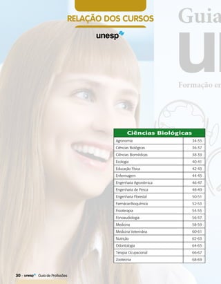 RELAÇÃO DOS CURSOS
Ciências Biológicas
Agronomia 34-35
Ciências Biológicas 36-37
Ciências Biomédicas 38-39
Ecologia 40-41
Educação Física 42-43
Enfermagem 44-45
Engenharia Agronômica 46-47
Engenharia de Pesca 48-49
Engenharia Florestal 50-51
FarmáciaBioquímica 52-53
Fisioterapia 54-55
Fonoaudiologia 56-57
Medicina 58-59
Medicina Veterinária 60-61
Nutrição 62-63
Odontologia 64-65
Terapia Ocupacional 66-67
Zootecnia 68-69
30    Guia de Profissões
 