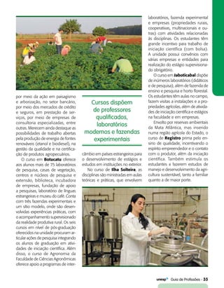   Guia de Profissões - 35
Cursos dispõem
de professores
qualificados,
laboratórios
modernos e fazendas
experimentais
por meio da ação em paisagismo
e arborização, no setor bancário,
por meio dos mercados de crédito
e seguros, em prestação de ser-
viços, por meio de empresas de
consultoria especializadas, entre
outras. Merecem ainda destaque as
possibilidades de trabalho abertas
pela produção de energia de fontes
renováveis (etanol e biodiesel), na
gestão da qualidade e na certifica-
ção de produtos agropecuários.
O curso em Botucatu oferece
aos alunos mais de 75 laboratórios
de pesquisa, casas de vegetação,
centros e núcleos de pesquisa e
extensão, biblioteca, incubadora
de empresas, fundação de apoio
a pesquisas, laboratório de línguas
estrangeiras e museu do café. Conta
com três fazendas experimentais e
um sítio modelo, onde são desen-
volvidas experiências práticas, com
o acompanhamento supervisionado
da realidade produtiva rural. Os seis
cursos em nível de pós-graduação
oferecidos na unidade procuram ar-
ticular ações de pesquisa integrando
os alunos de graduação em ativi-
dades de iniciação científica. Além
disso, o curso de Agronomia da
Faculdade de Ciências Agronômicas
oferece apoio a programas de inter-
câmbio em países estrangeiros para
o desenvolvimento de estágios e
estudos em instituições no exterior.
No curso de Ilha Solteira, as
disciplinas são ministradas em aulas
teóricas e práticas, que envolvem
laboratórios, fazenda experimental
e empresas (propriedades rurais,
cooperativas, multinacionais e ou-
tras) com atividades relacionadas
às disciplinas. Os estudantes têm
grande incentivo para trabalho de
iniciação científica (com bolsa).
A unidade possui convênios com
várias empresas e entidades para
realização do estágio supervisiona-
do obrigatório.
O curso em Jaboticabal dispõe
de inúmeros laboratórios (didáticos
e de pesquisa), além de fazenda de
ensino e pesquisa e horto florestal.
Os estudantes têm aulas no campo,
fazem visitas a instalações e a pro-
priedades agrícolas, além de ativida-
des de iniciação científica e estágios
na faculdade e em empresas.
Envolto por reservas ambientais
da Mata Atlântica, mas inserido
numa região agrícola do Estado, o
curso de Registro prima pelo en-
sino de qualidade, incentivando o
espírito empreendedor e o contato
com o produtor, além da iniciação
científica. Também estimula os
estudantes a fazerem estudos de
manejo e desenvolvimento da agri-
cultura sustentável, tanto a familiar
quanto a de maior porte.
 