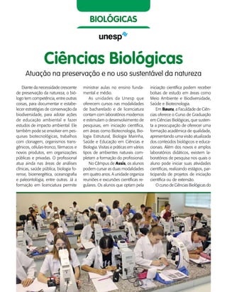 36    Guia de Profissões
biológicas
Diante da necessidade crescente
de preservação da natureza, o bió-
logo tem competência, entre outras
coisas, para documentar e estabe-
lecer estratégias de conservação da
biodiversidade, para adotar ações
de educação ambiental e fazer
estudos de impacto ambiental. Ele
também pode se envolver em pes-
quisas biotecnológicas, trabalhos
com clonagem, organismos trans-
gênicos, células-tronco, fármacos e
novos produtos, em organizações
públicas e privadas. O profissional
atua ainda nas áreas de análises
clínicas, saúde pública, biologia fo-
rense, bioenergética, oceanografia
e paleontologia, entre outras. Já a
formação em licenciatura permite
ministrar aulas no ensino funda-
mental e médio.
As unidades da Unesp que
oferecem cursos nas modalidades
de bacharelado e de licenciatura
contam com laboratórios modernos
e estimulam o desenvolvimento de
pesquisas, em iniciação científica,
em áreas como Biotecnologia, Bio-
logia Estrutural, Biologia Marinha,
Saúde e Educação em Ciências e
Biologia. Visitas e práticas em vários
tipos de ambientes naturais com-
pletam a formação do profissional.
No Câmpus de Assis, os alunos
podem cursar as duas modalidades
em quatro anos. A unidade organiza
reuniões e excursões científicas re-
gulares. Os alunos que optam pela
iniciação científica podem receber
bolsas de estudo em áreas como
Meio Ambiente e Biodiversidade,
Saúde e Biotecnologia.
Em Bauru, a Faculdade de Ciên-
cias oferece o Curso de Graduação
em Ciências Biológicas, que susten-
ta a preocupação de oferecer uma
formação acadêmica de qualidade,
apresentando uma visão atualizada
dos conteúdos biológicos e educa-
cionais. Além dos novos e amplos
laboratórios didáticos, existem la-
boratórios de pesquisa nos quais o
aluno pode iniciar suas atividades
científicas, realizando estágios, par-
ticipando de projetos de iniciação
científica ou de extensão.
O curso de Ciências Biológicas do
Ciências Biológicas
Atuação na preservação e no uso sustentável da natureza
 