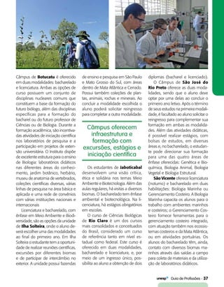   Guia de Profissões - 37
Câmpus oferecem
infraestrutura e
formação com
excursões, estágios e
iniciação científica
Câmpus de Botucatu é oferecido
em duas modalidades: bacharelado
e licenciatura. Ambas as opções de
curso possuem um conjunto de
disciplinas nucleares comuns que
constituem a base da formação do
futuro biólogo, além das disciplinas
específicas para a formação do
bacharel ou do futuro professor de
Ciências ou de Biologia. Durante a
formação acadêmica, são incentiva-
das atividades de iniciação científica
nos laboratórios de pesquisa e a
participação em projetos de exten-
são universitária. O Instituto dispõe
de excelente estrutura para o ensino
de Biologia: laboratórios didáticos
nas diferentes áreas do conheci-
mento, jardim botânico, herbário,
museu de anatomia de vertebrados,
coleções científicas diversas, várias
linhas de pesquisa na área básica e
aplicada e uma rede de convênios
com várias instituições nacionais e
internacionais
Licenciatura e bacharelado, com
ênfase em Meio Ambiente e Biodi-
versidade, são as opções da unidade
de Ilha Solteira, onde o aluno de-
verá escolher uma das modalidades
ao final do primeiro ano. Em Ilha
Solteira o estudante tem a oportuni-
dade de realizar reuniões científicas,
excursões por diferentes biomas
e de participar de intercâmbio no
exterior. A unidade possui fazendas
de ensino e pesquisa em São Paulo
e Mato Grosso do Sul, com áreas
dentro de Mata Atlântica e Cerrado.
Possui também coleções de plan-
tas, animais, rochas e minerais. Ao
concluir a modalidade escolhida o
aluno poderá solicitar reingresso
para completar a outra modalidade.
diplomas (bacharel e licenciado).
O Câmpus de São José do
Rio Preto oferece as duas moda-
lidades, sendo que o aluno deve
optar por uma delas ao concluir o
primeiro ano letivo. Após o término
de seus estudos na primeira modali-
dade, é facultado ao aluno solicitar o
reingresso para complementar sua
formação em ambas as modalida-
des. Além das atividades didáticas,
é possível realizar estágios, com
bolsas de estudos, em diversas
áreas e, no bacharelado, o estudan-
te pode direcionar sua formação
para uma das quatro áreas de
ênfase oferecidas: Genética e Bio-
química, Biologia Animal, Biologia
Vegetal e Biologia Estrutural.
São Vicente oferece licenciatura
(noturno) e bacharelado em duas
habilitações: Biologia Marinha ou
Gerenciamento Costeiro. A Biologia
Marinha capacita os alunos para o
trabalho com ambientes marinhos
e costeiros; o Gerenciamento Cos-
teiro fornece ferramentas para o
gerenciamento costeiro integrado,
com atuação também nos ecossis-
temas costeiros e da Mata Atlântica,
ou em atividades portuárias. Os
alunos do bacharelado têm, ainda,
contato com diversos biomas ma-
rinhos através das saídas a campo
para coleta de materiais e da utiliza-
ção de laboratórios didáticos.
Os estudantes de Jaboticabal
desenvolvem uma visão crítica,
ética e solidária nos temas Meio
Ambiente e Biotecnologia. Além das
aulas regulares, há visitas a diversos
biomas. O bacharelado tem ênfase
ambiental e biotecnológica. Na li-
cenciatura, há estágios obrigatórios
em escolas.
O curso de Ciências Biológicas
de Rio Claro é um dos cursos
mais consolidados e conceituados
do Brasil, considerado um curso
de referência tanto em nível es-
tadual como federal. Este curso é
oferecido em duas modalidades,
bacharelado e licenciatura, e, por
meio de um ingresso único, pos­
sibilita ao aluno a obtenção de dois
 