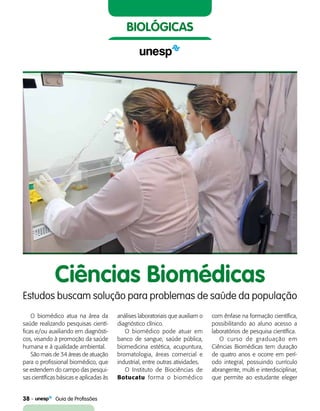 38    Guia de Profissões
biológicas
O biomédico atua na área da
saúde realizando pesquisas cientí-
ficas e/ou auxiliando em diagnósti-
cos, visando à promoção da saúde
humana e à qualidade ambiental.
São mais de 34 áreas de atuação
para o profissional biomédico, que
se estendem do campo das pesqui-
sas científicas básicas e aplicadas às
Ciências Biomédicas
Estudos buscam solução para problemas de saúde da população
análises laboratoriais que auxiliam o
diagnóstico clínico.
O biomédico pode atuar em
banco de sangue, saúde pública,
biomedicina estética, acupuntura,
bromatologia, áreas comercial e
industrial, entre outras atividades.
O Instituto de Biociências de
Botucatu forma o biomédico
com ênfase na formação científica,
possibilitando ao aluno acesso a
laboratórios de pesquisa científica.
O curso de graduação em
Ciências Biomédicas tem duração
de quatro anos e ocorre em perí-
odo integral, possuindo currículo
abrangente, multi e interdisciplinar,
que permite ao estudante eleger
 