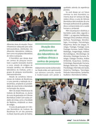   Guia de Profissões - 39
diferentes áreas de atuação. Possui
infraestrutura adequada para aulas
teóricas/práticas, distribuídas nos
diferentes laboratórios didáticos,
bem como nos próprios laboratórios
de rotina e pesquisa.
O biomédico que deseja atuar
em centros de pesquisa encon-
trará o suporte necessário durante
o curso, através de estágios de
iniciação científica, nos diferentes
laboratórios do Instituto, junto a
grupos de pesquisa reconhecidos
internacionalmente.
Através de convênios interna-
cionais do Instituto de Biociências,
o curso permite a realização de in-
tercâmbios, ampliando as possibili-
dades de crescimento e diversidade
na formação dos alunos.
Além da ampla infraestrutura do
Instituto de Biociências, os alunos
do curso de graduação em Ciências
Biomédicas contam com outras uni-
dades da Unesp, como a Faculdade
de Medicina, ampliando as áreas
de estágio.
O curso de graduação em Ciên­
cias Biomédicas do Instituto de
Biociências foi um dos pioneiros
no Brasil, fazendo parte da história,
Atuação dos
profissionais vai
dos laboratórios de
análises clínicas a
centros de pesquisa
relativamente recente da Biomedici-
na. Desde então, vem aprimorando
sua estrutura curricular, visando
à modernização sem perder a
qualidade advinda da experiência
pioneira.
Se você deseja ser um futuro
cientista na área biomédica ou
mesmo atuar em serviços de diag-
nóstico clínico, o curso de Ciências
Biomédicas dará condições de uma
formação profissional de qualidade,
ética e comprometida com a saúde
humana e ambiental.
Além da pesquisa e docência, o
biomédico pode obter, segundo o
CRBM-1, as seguintes habilitações:
Patologia Clínica (Análises clínicas),
Biofísica, Parasitologia, Microbio-
logia, Imunologia, Hematologia,
Bioquímica, Banco de Sangue, Vi-
rologia, Fisiologia, Fisiologia Geral,
Fisiologia Humana, Saúde Pública,
Radiologia, Imagenologia, Análises
Bromatológicas, Microbiologia de
Alimentos, Histologia Humana, Pa-
tologia, Citologia Oncótica, Análise
Ambiental, Acupuntura, Genética,
Embriologia, Reprodução Humana,
Biologia Molecular, Farmacologia,
Psicobiologia, Informática de Saúde,
Anatomia Patológica, Toxicologia,
Perfusão Extracorpórea, Sanitarista,
Auditoria e Biomedicina Estética.
 