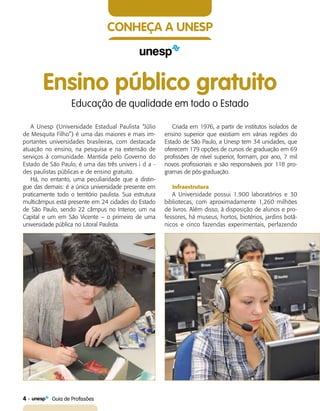 4    Guia de Profissões
Conheça a UNESP
Ensino público gratuito
Educação de qualidade em todo o Estado
A Unesp (Universidade Estadual Paulista “Júlio
de Mesquita Filho”) é uma das maiores e mais im-
portantes universidades brasileiras, com destacada
atuação no ensino, na pesquisa e na extensão de
serviços à comunidade. Mantida pelo Governo do
Estado de São Paulo, é uma das três univers	i d a -
des paulistas públicas e de ensino gratuito.
Há, no entanto, uma peculiaridade que a distin-
gue das demais: é a única universidade presente em
praticamente todo o território paulista. Sua estrutura
multicâmpus está presente em 24 cidades do Estado
de São Paulo, sendo 22 câmpus no Interior, um na
Capital e um em São Vicente – o primeiro de uma
universidade pública no Litoral Paulista.
Criada em 1976, a partir de institutos isolados de
ensino superior que existiam em várias regiões do
Estado de São Paulo, a Unesp tem 34 unidades, que
oferecem 179 opções de cursos de graduação em 69
profissões de nível superior, formam, por ano, 7 mil
novos profissionais e são responsáveis por 118 pro-
gramas de pós-graduação.
Infraestrutura
A Universidade possui 1.900 laboratórios e 30
bibliotecas, com aproximadamente 1,260 milhões
de livros. Além disso, à disposição de alunos e pro-
fessores, há museus, hortos, biotérios, jardins botâ-
nicos e cinco fazendas experimentais, perfazendo
 