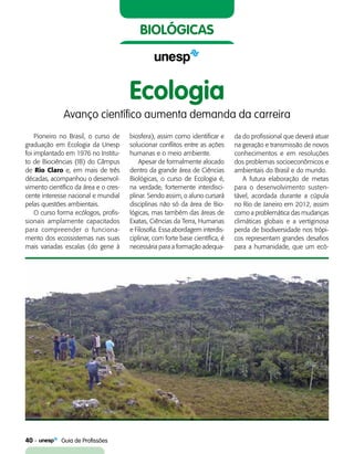 40    Guia de Profissões
biológicas
Pioneiro no Brasil, o curso de
graduação em Ecologia da Unesp
foi implantado em 1976 no Institu-
to de Biociências (IB) do Câmpus
de Rio Claro e, em mais de três
décadas, acompanhou o desenvol-
vimento científico da área e o cres-
cente interesse nacional e mundial
pelas questões ambientais.
O curso forma ecólogos, profis-
sionais amplamente capacitados
para compreender o funciona-
mento dos ecossistemas nas suas
mais variadas escalas (do gene à
Ecologia
Avanço científico aumenta demanda da carreira
biosfera), assim como identificar e
solucionar conflitos entre as ações
humanas e o meio ambiente.
Apesar de formalmente alocado
dentro da grande área de Ciências
Biológicas, o curso de Ecologia é,
na verdade, fortemente interdisci-
plinar. Sendo assim, o aluno cursará
disciplinas não só da área de Bio-
lógicas, mas também das áreas de
Exatas, Ciências da Terra, Humanas
e Filosofia. Essa abordagem interdis-
ciplinar, com forte base científica, é
necessária para a formação adequa-
da do profissional que deverá atuar
na geração e transmissão de novos
conhecimentos e em resoluções
dos problemas socioeconômicos e
ambientais do Brasil e do mundo.
A futura elaboração de metas
para o desenvolvimento susten-
tável, acordada durante a cúpula
no Rio de Janeiro em 2012, assim
como a problemática das mudanças
climáticas globais e a vertiginosa
perda de biodiversidade nos trópi-
cos representam grandes desafios
para a humanidade, que um ecó-
 