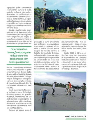   Guia de Profissões - 41
logo poderá ajudar a compreender
e solucionar. Durante o curso,
portanto, o aluno é estimulado a
desenvolver um perfil crítico com
o objetivo maior de estudar, sob a
ótica da prática científica, a organi-
zação e funcionamento da natureza
e os problemas do meio ambiente,
conjugando conhecimentos obtidos
em várias áreas.
Devido à sua formação abran-
gente dentro da área ambiental, o
campo de atuação do ecólogo tam-
bém é amplo. O curso prepara os
seus alunos para atuarem tanto no
campo acadêmico-científico (como
professores ou pesquisadores em
gra­duação, o aluno tem contato
com professores e pesquisadores
responsáveis por diversos labora-
tórios – onde é possível realizar
estágios de iniciação científica e
Trabalho de Conclusão de Curso,
realiza atividades de campo, além
de cumprir estágio obrigatório fora
da universidade. Os locais das
atividades extraclasse variam de
acordo com as disciplinas do curso,
cujos estudos sobre a estrutura e
funcionamento dos ecossistemas
Especialista tem
formação abrangente
e deve atuar em
colaboração com
outros profissionais
são preferencialmente – mas não
exclusivamente – feitos em áreas
preservadas, como o Parque Es-
tadual da Ilha do Cardoso, entre
outros.
Desde 2013 o Câmpus de
Rio Claro conta com o programa
de Pós-Graduação em Ecologia e
Biodiversidade (níveis de mestrado
e doutorado), o que ajuda, sobre-
maneira, a incrementar ainda mais
a qualidade do curso de graduação
em Ecologia da Unesp.
escolas, universidades ou institui-
ções de pesquisa) como na gestão
ambiental nos mais diversos órgãos
do setor público (Ministério do Meio
Ambiente, Ibama, Cetesb, Embrapa,
Parques Ecológicos e Zoológicos)
e privado (por exemplo, empresas
de consultoria ambiental), além de
ONGs (World Wildlife Fund – WWF
e outras).
Desde sua implantação pionei-
ra no Brasil, o curso de Ecologia
da Unesp passou por grandes
mudanças, incorporando em sua
grade curricular novas disciplinas de
natureza teórica, prática e aplicada,
plenamente atualizadas de acordo
com as novas descobertas e avan-
ços científicos da área.
Durante os quatro anos da
 