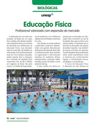 42    Guia de Profissões
biológicas
A valorização de uma vida mais
saudável, da beleza de um corpo
bem cuidado e dos diversos espetá-
culos esportivos levou ao aumento
da demanda por profissionais da
Educação Física, cuja atividade
hoje vai muito além do trabalho na
rede escolar. Esse profissional pode
atuar em cinco campos: educação,
saúde, esporte, lazer e empresas.
Só o mercado de atividade física
movimenta mais de R$ 2 bilhões
em negócios no Brasil. São pelo
menos 1,5 milhão de frequentado-
res de academias e 3,5 milhões de
adeptos de caminhadas e exercícios
em casa.
Sem dúvida, as escolas públicas
e particulares continuam apresen-
tando uma grande demanda por
professores de Educação Física. Mas
o profissional pode atuar também
na organização e administração
esportiva, em academias, clínicas,
acampamentos, empresas, hotéis,
hospitais, postos de saúde e como
personal training.
É esse cenário em franca ex-
pansão que os formados em Edu-
cação Física encontram ao sair da
faculdade. Mas, para construir uma
carreira sólida, é importante que o
formado na área goste não apenas
de praticar esportes, mas também
de ensinar e de lidar com pessoas.
O perfil desejável desse profissional
reúne ainda características como
o interesse por conhecimentos
ligados a manifestações físicas,
psicológicas e socioculturais.
O curso de Educação Física
é oferecido em três câmpus na
Educação Física
Profissional valorizado com expansão do mercado
 
