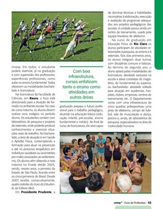   Guia de Profissões - 43
Com boa
infraestrutura,
cursos enfatizam
tanto o ensino como
atividades em
outras áreas
Unesp. Em todos, o estudante
poderá vivenciar, já na graduação
e com supervisão dos professores,
experiências profissionais, como
aulas no ensino fundamental. Todos
oferecem as modalidades bachare-
lado e licenciatura.
Na licenciatura da Faculdade de
Ciências, em Bauru, o foco está
direcionado para a atuação do for-
mado no ambiente escolar. No caso
do curso noturno, os alunos devem
realizar seus estágios no período
diurno. Os estudantes contam com
laboratórios de pesquisa e projetos
de extensão, onde poderão produzir
conhecimentos e vivenciar situa-
ções reais de trabalho. No bachare-
lado, a área de atuação é em Saúde
e Aptidão Física, contemplando a
formação para atuar na prevenção
e até no processo terapêutico em
indivíduos saudáveis ou acometidos
por males associados ao sedentaris-
mo. Os alunos vêm obtendo a nota
máxima no Enade desde 2005,
sendo, nesses anos, o primeiro do
Estado de São Paulo, ficando entre
os cinco primeiros do Brasil. Desde
2007, recebe, consecutivamente,
quatro estrelas do Guia do Estudan-
te da Editora Abril.
Em Presidente Prudente, a
graduação prepara o futuro profis-
sional para o trabalho pedagógico,
atuando na educação básica (edu-
cação infantil, pré-escolar, ensino
fundamental e médio). Ao final do
curso de licenciatura, ele será capaz
de dominar técnicas e habilidades
necessárias à elaboração, execução
e avaliação de programas adequa-
dos aos projetos pedagógicos das
escolas. A unidade possui ainda um
centro de treinamento, usado pela
equipe brasileira de atletismo.
No curso de graduação em
Educação Física de Rio Claro os
alunos participam de atividades re-
lacionadas à pesquisa, ao ensino e à
extensão. Nos dois primeiros anos,
os alunos integram duas turmas
com disciplinas comuns e básicas.
Ao término do segundo ano, o
aluno optará pelas modalidades de
licenciatura: atividade exclusiva na
escola e áreas correlatas do magis-
tério, do fundamental ao superior,
ou bacharelado: atividade voltada
para atuação em academias, hos-
pitais, clubes, empresas, centros de
treinamento etc. O Departamento
conta com uma infraestrutura de
cinco quadras poliesportivas, uma
pista de atletismo, campo de fute-
bol, sala de musculação e dança,
piscina e, ainda, de laboratórios de
pesquisa, especializados na área da
motricidade humana.
 