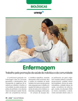 44    Guia de Profissões
biológicas
O profissional graduado em
Enfermagem deve ter formação
generalista e interdisciplinar, para
corresponder às exigências de as-
sistência ao indivíduo, à família e à
comunidade, nos vários cenários da
prática da profissão e nos diversos
níveis de atenção à saúde. Para tal,
além de competências técnicas
Enfermagem
Trabalho pela promoção da saúde do indivíduo e da comunidade
e científicas específicas, necessita
desenvolver visão humanista, ética
e política da realidade da saúde
brasileira. Ao mesmo tempo, precisa
estar preparado para o trabalho em
equipes formadas por outros profis-
sionais do setor, como médicos, nu-
tricionistas, psicólogos, entre outros.
Os campos de atuação des-
se profissional, em geral, englo-
bam hospitais públicos e privados,
pronto-socorros, unidades móveis
pré-hospitalares, clínicas de saúde,
ambulatórios, unidades básicas de
saúde, consultórios de enferma-
gem, escolas, da educação infantil
ao ensino universitário, e atendi-
mento domiciliar (home care). O
 