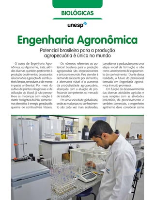 46    Guia de Profissões
biológicas
Engenharia Agronômica
Potencial brasileiro para a produção
agropecuária é único no mundo
O curso de Engenharia Agro-
nômica, ou Agronomia, trata, além
das diversas questões pertinentes à
produção de alimentos, de assuntos
relacionados à geração de combus-
tíveis limpos, renováveis e de menor
impacto ambiental. Por meio do
cultivo de plantas oleaginosas e da
utilização do álcool, já são percep-
tíveis as mudanças com relação à
matriz energética do País, como for-
ma alternativa à energia gerada pela
queima de combustíveis fósseis.
Os números referentes ao po-
tencial brasileiro para a produção
agropecuária são impressionantes
e únicos no mundo. Para atender à
demanda crescente por alimentos,
a alternativa viável é o aumento
da produtividade agropecuária,
alcançada com a atuação de pro-
fissionais competentes no mercado
de trabalho.
Em uma sociedade globalizada,
onde as mudanças no conhecimen-
to são cada vez mais aceleradas,
concebe-se a graduação como uma
etapa inicial de formação e não
como um momento de esgotamen-
to do conhecimento. Diante dessa
realidade, o futuro do profissional
formado em Engenharia Agronô-
mica é muito promissor.
Em função do desenvolvimento
das diversas atividades agrícolas e
suas relações com as atividades
industriais, de processamento e
também comerciais, o engenheiro
agrônomo deve considerar como
 