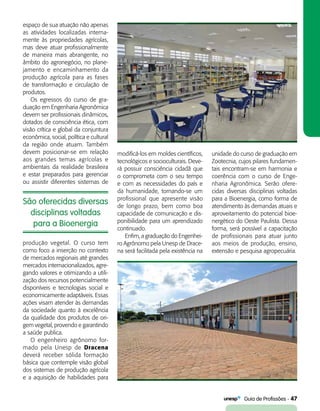  Guia de Profissões - 47
São oferecidas diversas
disciplinas voltadas
para a Bioenergia
espaço de sua atuação não apenas
as atividades localizadas interna-
mente às propriedades agrícolas,
mas deve atuar profissionalmente
de maneira mais abrangente, no
âmbito do agronegócio, no plane-
jamento e encaminhamento da
produção agrícola para as fases
de transformação e circulação de
produtos.
Os egressos do curso de gra­
duação em Engenharia Agronômica
devem ser profissionais dinâmicos,
dotados de consciência ética, com
visão crítica e global da conjuntura
econômica, social, política e cultural
da região onde atuam. Também
devem posicionar-se em relação
aos grandes temas agrícolas e
ambientais da realidade brasileira
e estar preparados para gerenciar
ou assistir diferentes sistemas de
modificá-los em moldes científicos,
tecnológicos e socioculturais. Deve-
rá possuir consciência cidadã que
o comprometa com o seu tempo
e com as necessidades do país e
da humanidade, tornando-se um
profissional que apresente visão
de longo prazo, bem como boa
capacidade de comunicação e dis-
ponibilidade para um aprendizado
continuado.
Enfim, a graduação do Engenhei-
ro Agrônomo pela Unesp de Drace-
na será facilitada pela existência na
unidade do curso de graduação em
Zootecnia, cujos pilares fundamen-
tais encontram-se em harmonia e
coerência com o curso de Enge-
nharia Agronômica. Serão ofere-
cidas diversas disciplinas voltadas
para a Bioenergia, como forma de
atendimento às demandas atuais e
aproveitamento do potencial bioe-
nergético do Oeste Paulista. Dessa
forma, será possível a capacitação
de profissionais para atuar junto
aos meios de produção, ensino,
extensão e pesquisa agropecuária.
produção vegetal. O curso tem
como foco a inserção no contexto
de mercados regionais até grandes
mercados internacionalizados, agre-
gando valores e otimizando a utili-
zação dos recursos potencialmente
disponíveis e tecnologias social e
economicamente adaptáveis. Essas
ações visam atender às demandas
da sociedade quanto à excelência
da qualidade dos produtos de ori-
gem vegetal, provendo e garantindo
a saúde publica.
O engenheiro agrônomo for-
mado pela Unesp de Dracena
deverá receber sólida formação
básica que contemple visão global
dos sistemas de produção agrícola
e a aquisição de habilidades para
 