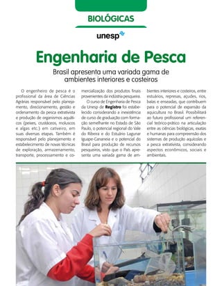 48    Guia de Profissões
biológicas
Engenharia de Pesca
Brasil apresenta uma variada gama de
ambientes interiores e costeiros
O engenheiro de pesca é o
profissional da área de Ciências
Agrárias responsável pelo planeja-
mento, direcionamento, gestão e
ordenamento da pesca extrativista
e produção de organismos aquáti-
cos (peixes, crustáceos, moluscos
e algas etc.) em cativeiro, em
suas diversas etapas. Também é
responsável pelo planejamento e
estabelecimento de novas técnicas
de exploração, armazenamento,
transporte, processamento e co-
mercialização dos produtos finais
provenientes da indústria pesqueira.
O curso de Engenharia de Pesca
da Unesp de Registro foi estabe-
lecido considerando a inexistência
de curso de graduação com forma-
ção semelhante no Estado de São
Paulo, o potencial regional do Vale
do Ribeira e do Estuário Lagunar
Iguape-Cananeia e o potencial do
Brasil para produção de recursos
pesqueiros, visto que o País apre-
senta uma variada gama de am-
bientes interiores e costeiros, entre
estuários, represas, açudes, rios,
baías e enseadas, que contribuem
para o potencial de expansão da
aquicultura no Brasil. Possibilitará
ao futuro profissional um referen-
cial teórico-prático na articulação
entre as ciências biológicas, exatas
e humanas para compreensão dos
sistemas de produção aquícolas e
a pesca extrativista, considerando
aspectos econômicos, sociais e
ambientais.
 