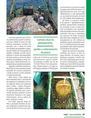   Guia de Profissões - 49
Carreira atua no
planejamento,
direcionamento,
gestão e ordenamento
da pesca
Com isso espera-se que os futu-
ros profissionais possam contribuir
para que o Brasil se torne um dos
maiores produtores mundiais de
pescado, com a oferta de carne
com proteína de qualidade e a gera-
ção de milhões de novos postos de
trabalho, emprego e renda. Assim,
facilita-se o acesso das populações
de baixa renda ao consumo dessa
proteína de qualidade e, ainda, con-
tribui para o desenvolvimento sus-
tentável dessa importante atividade.
Segundo o Ministério da Pesca, o
Brasil possui enorme potencial para
produção de recursos pesqueiros
e pode se tornar o maior produtor
mundial de pescado.
Além disso, o país dispõe de
clima favorável para o crescimento
dos organismos cultivados e inúme-
ras espécies nativas com potencial
para o cultivo – peixes, moluscos,
crustáceos, algas, répteis e anfíbios.
Há grande potencial para cresci-
mento da pesca oceânica na Zona
Econômica Exclusiva e em águas
internacionais, como a pesca de
atum, anchova e outros.
Em 2009, segundo dados da
FAO, a produção brasileira de pei-
xes, crustáceos e moluscos por cap-
tura foi de 825.412 ton e por aqui-
cultura de 415.636 ton, que juntas
representaram apenas 0,86%
da produção mundial, que foi de
144.598.778 ton. Com essa produ-
ção, o Brasil ocupou o 15o
lugar no
ranking de produção. A FAO projeta
um aumento no consumo mundial
de peixes para 2030 dos atuais 16
kg/habitante/ano para 22,5 kg/
habitante/ano, o que representará
um aumento de consumo de mais
de 100 milhões de toneladas/ano.
No Brasil, o consumo médio
é de apenas 7 kg/habitante/ano,
também apresentando tendência
de aumento, já que o peixe tem
sido considerado uma excelente
fonte de proteína animal e de outros
nutrientes. Para que a expectativa
de consumo de peixe, proposta
pela FAO, fosse atingida em 2012,
considerando os 195 milhões de
brasileiros, seriam necessários cerca
de 3,12 milhões/ton/ano de peixe,
quantidade muito aquém da produ-
ção brasileira de pescado.
Apesar do panorama favorável,
cientistas que atuam na área da
pesca afirmam, no entanto, que a
produção pesqueira marinha não
tem mais capacidade para aumen-
to. Como consequência, a possibi-
lidade para maior oferta do produto
seria o estabelecimento de sistemas
de criação de peixes.
SantiagoQuijano
 