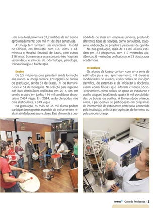   Guia de Profissões - 5
uma área total próxima a 62,2 milhões de m2
, sendo
aproximadamente 880 mil m2
de área construída.
A Unesp tem também um importante Hospital
de Clínicas, em Botucatu, com 400 leitos, e ad-
ministra o Hospital Estadual de Bauru, com outros
318 leitos. Somam-se a esse conjunto três hospitais
veterinários e clínicas de odontologia, psicologia,
fonoaudiologia e fisioterapia.
Ensino
Os 3,5 mil professores garantem sólida formação
aos alunos. A Unesp oferece 179 opções de cursos
de graduação, sendo 57 de Exatas, 71 de Humani-
dades e 51 de Biológicas. Na seleção para ingresso
dos dois Vestibulares realizados em 2013, um em
janeiro e outro em junho, 114 mil candidatos dispu-
taram 7.434 vagas. Em 2014, serão oferecidas, nos
dois Vestibulares, 7.679 vagas
Na graduação, os mais de 35 mil alunos podem
participar de programas especiais de treinamento e re-
alizar atividades extracurriculares. Eles têm ainda a pos-
sibilidade de atuar em empresas juniores, prestando
diferentes tipos de serviços, como consultoria, asses-
soria, elaboração de projetos e pesquisas de opinião.
Na pós-graduação, mais de 11 mil alunos estu-
dam em 118 programas, com 117 mestrados aca-
dêmicos, 6 mestrados profissionais e 93 doutorados
acadêmicos.
Incentivos
Os alunos da Unesp contam com uma série de
estímulos para seu aprimoramento. Há diversas
modalidades de auxílios, como bolsas de iniciação
científica, de extensão e de iniciação à docência,
assim como bolsas que adotam critérios sócio-
-econômicos como bolsas de apoio ao estudante e
auxílio aluguel, totalizando quase 8 mil possibilida-
des de bolsas ou auxílios. A Universidade oferece,
ainda, a perspectiva de participação em programas
de intercâmbio de estudantes com bolsa concedida
pela instituição anfitriã, por agências de fomento ou
pela própria Unesp.
 