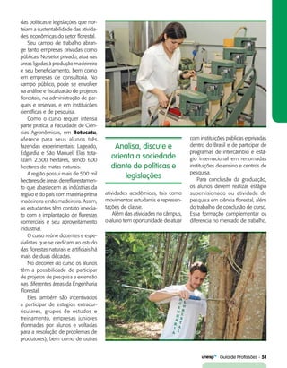   Guia de Profissões - 51
Analisa, discute e
orienta a sociedade
diante de políticas e
legislações
das políticas e legislações que nor-
teiam a sustentabilidade das ativida-
des econômicas do setor florestal.
Seu campo de trabalho abran-
ge tanto empresas privadas como
públicas. No setor privado, atua nas
áreas ligadas à produção madeireira
e seu beneficiamento, bem como
em empresas de consultoria. No
campo público, pode se envolver
na análise e fiscalização de projetos
florestais, na administração de par-
ques e reservas, e em instituições
científicas e de pesquisa.
Como o curso requer intensa
parte prática, a Faculdade de Ciên-
cias Agronômicas, em Botucatu,
oferece para seus alunos três
fazendas experimentais: Lageado,
Edgárdia e São Manuel. Elas tota-
lizam 2.500 hectares, sendo 600
hectares de matas naturais.
A região possui mais de 500 mil
hectares de áreas de reflorestamen-
to que abastecem as indústrias da
região e do país com matéria-prima
madeireira e não madeireira. Assim,
os estudantes têm contato imedia-
to com a implantação de florestas
comerciais e seu aproveitamento
industrial.
O curso reúne docentes e espe-
cialistas que se dedicam ao estudo
das florestas naturais e artificiais há
mais de duas décadas.
No decorrer do curso os alunos
têm a possibilidade de participar
de projetos de pesquisa e extensão
nas diferentes áreas da Engenharia
Florestal.
Eles também são incentivados
a participar de estágios extracur-
riculares, grupos de estudos e
treinamento, empresas juniores
(formadas por alunos e voltadas
para a resolução de problemas de
produtores), bem como de outras
atividades acadêmicas, tais como
movimentos estudantis e represen-
tações de classe.
Além das atividades no câmpus,
o aluno tem oportunidade de atuar
com instituições públicas e privadas
dentro do Brasil e de participar de
programas de intercâmbio e está-
gio internacional em renomadas
instituições de ensino e centros de
pesquisa.
Para conclusão da graduação,
os alunos devem realizar estágio
supervisionado ou atividade de
pesquisa em ciência florestal, além
do trabalho de conclusão de curso.
Essa formação complementar os
diferencia no mercado de trabalho.
 