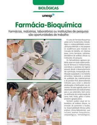 52    Guia de Profissões
biológicas
Farmácia-Bioquímica
Farmácias, indústrias, laboratórios ou instituições de pesquisa
são oportunidades de trabalho
O curso de Farmácia-Bioquímica
adota como fundamento metodo-
lógico a indissociabilidade ensino-
-pesquisa-extensão e visa preparar
os acadêmicos para inserção no
mercado de trabalho, em diversas
áreas, como farmácias, indústrias,
laboratórios de análises clínicas ou
instituições de pesquisa.
Os farmacêuticos egressos po-
derão atuar em toda cadeia produ-
tiva de fármacos e medicamentos,
cosméticos e produtos de higiene
pessoal, desde o desenvolvimento
até a produção, manipulação e dis-
tribuição à população; e na indústria
alimentícia, realizando o controle
de qualidade das matérias-primas
e do produto final, desenvolvendo
métodos para evitar e detectar
adulterações e falsificações nos ali-
mentos. No setor agrícola, atuam no
desenvolvimento de medicamentos
para o uso veterinário, bem como
na verificação da contaminação de
carne, leite, frutas, grãos e outros
produtos agropecuários.
Também podem atuar em la-
boratórios de análises clínicas, na
emissão de pareceres e laudos,
na responsabilidade técnica pelas
análises clínico-laboratoriais, que
incluem exames bioquímicos,
citopatológicos, hematológicos,
 