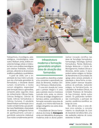   Guia de Profissões - 53
Infraestrutura
moderna e formação
generalista ampliam
área de atuação dos
formandos
histoquímicos, imunológicos, para-
sitológicos, microbiológicos, entre
outros. Realizam, ainda, análises en-
volvendo biologia celular e molecu-
lar, bem como análises toxicológicas
para diversas finalidades, inclusive
periciais, utilizando-se de processos
analíticos qualitativos e quantitativos.
A partir de 2006, com a im-
plantação da nova matriz curricular,
que visa a formação generalista do
farmacêutico, o estudante deverá
cumprir, inicialmente, o núcleo
comum obrigatório, responsável
pela formação básica e generalista,
composto pelas seguintes áreas
de conhecimento: Ciências Exatas,
Ciências Biológicas, Ciências da
Saúde, Ciências Farmacêuticas e
Ciências Humanas. O estudante
deverá finalizar sua formação com o
núcleo complementar, que possibi-
lita maior flexibilidade e diversidade
de atividades, privilegiando formas
de aperfeiçoamento curricular e
permitindo autonomia intelectual.
Esse núcleo complementar permiti-
rá ao acadêmico diversificar, ampliar
e/ou concentrar o aprendizado nas
áreas de Alimentos, Análises Clíni-
cas e Fármacos e Medicamentos.
O curso tem duração de 5 anos
para o período integral e 6 anos
para o período noturno. A estrutura
curricular inclui, ainda, no mínimo
90 horas de estágio obrigatório em
farmácia pública, possibilitando a
formação necessária nessa área de
atuação, e no mínimo 600 horas de
estágio obrigatório nas outras áreas
de formação.
A Faculdade de Ciências Farma-
cêuticas da Unesp de Araraquara
conta com laboratórios de pesquisa
modernos onde os alunos podem
realizar iniciação científica nas
áreas de Tecnologia Farmacêutica,
Farmacologia, Toxicologia, Química
Farmacêutica, Plantas Medicinais,
Biologia Molecular e Celular de
Microrganismos, Análises Clínicas e
Alimentos, dentre outros. O aluno
poderá realizar estágios no Núcleo
de Atendimento à Comunidade. Ele
agrega vários serviços prestados à
população e, dessa forma, os estu-
dantes podem vivenciar situações
práticas da profissão, realizando
estágios na Farmácia-Escola, no
Laboratório de Análises Clínicas, na
Unidade Produtora de Derivados
da Soja (Unisoja), dentre outros
setores. Os graduandos também
são incentivados a participar de
eventos acadêmico-científicos ao
longo do curso.
Nos últimos anos, o curso ob-
teve cinco estrelas, o conceito
máximo na classificação do Guia
do Estudante da Editora Abril, uma
das avaliações externas de cursos
existentes no Brasil.
 