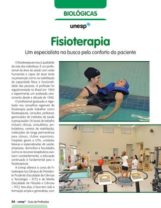 54    Guia de Profissões
biológicas
O fisioterapeuta visa à qualidade
de vida dos indivíduos. É um profis-
sional da área da saúde com visão
humanista e capaz de atuar tanto
na prevenção como na reabilitação
da capacidade física e funcionali-
dade das pessoas. A profissão foi
regulamentada no Brasil em 1969
e experimenta um acelerado cres-
cimento desde a década de 1980.
O profissional graduado e regis-
trado nos conselhos regionais de
fisioterapia pode trabalhar como
fisioterapeuta, consultor, professor,
gerenciador de institutos de saúde
e pesquisador. Os locais de trabalho
incluem clínicas, consultórios, am-
bulatórios, centros de reabilitação,
instituições de longa permanência
para idosos, clubes esportivos,
hospitais gerais e UTIs, unidades
básicas e especializadas de saúde,
empresas, domicílios e faculdades
Como os recursos terapêuticos evo-
luem constantemente, a educação
continuada é fundamental para o
fisioterapeuta.
A Unesp oferece o curso de Fi-
sioterapia nos Câmpus de Presiden-
te Prudente (Faculdade de Ciências
e Tecnologia – FCT) e de Marília
(Faculdade de Filosofia e Ciências
– FFC). Nos dois, o foco tem sido a
formação ampla e generalista, com
Fisioterapia
Um especialista na busca pelo conforto do paciente
 